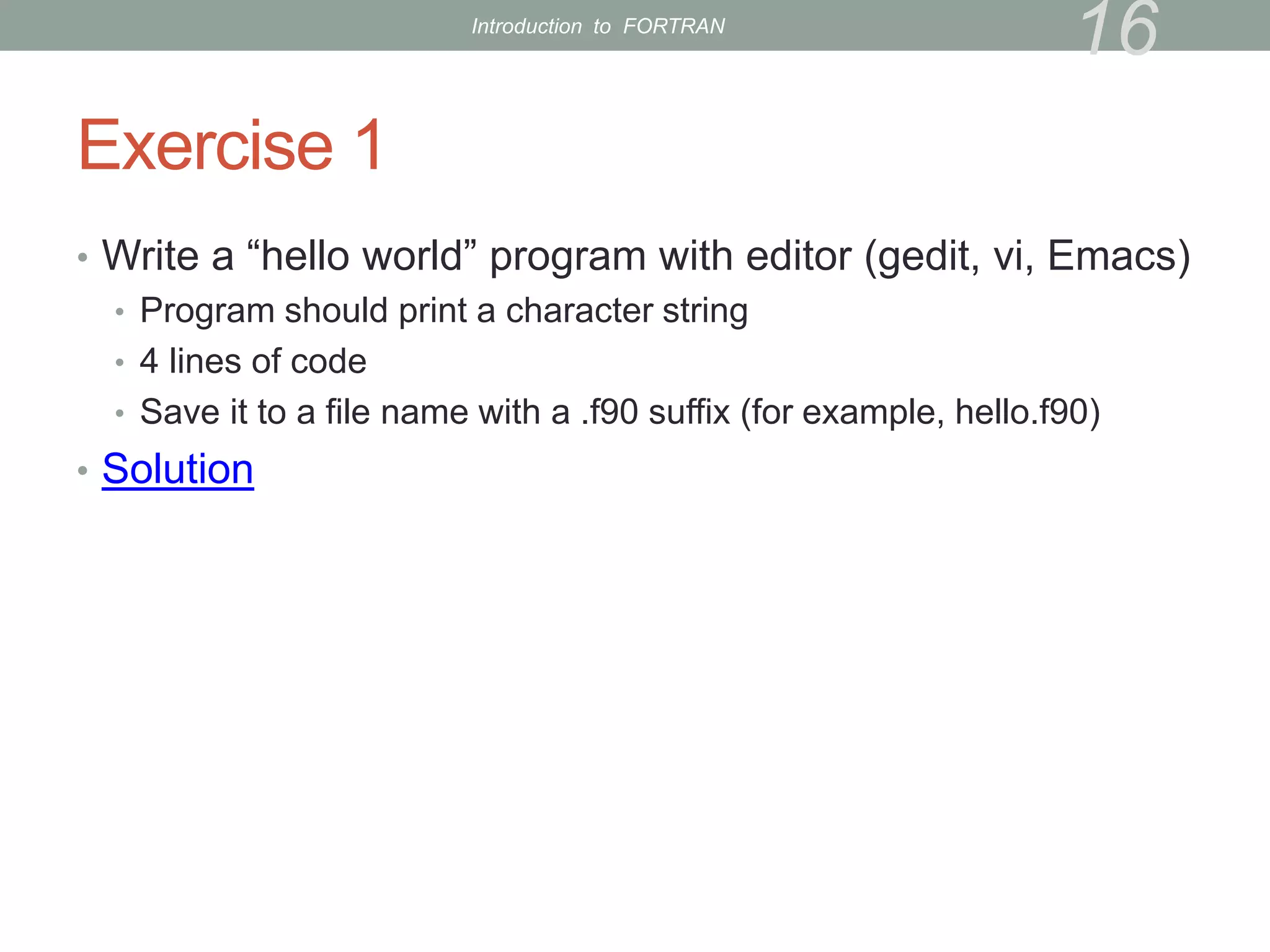Exercise 1
• Write a “hello world” program with editor (gedit, vi, Emacs)
• Program should print a character string
• 4 lines of code
• Save it to a file name with a .f90 suffix (for example, hello.f90)
• Solution
16
Introduction to FORTRAN
 