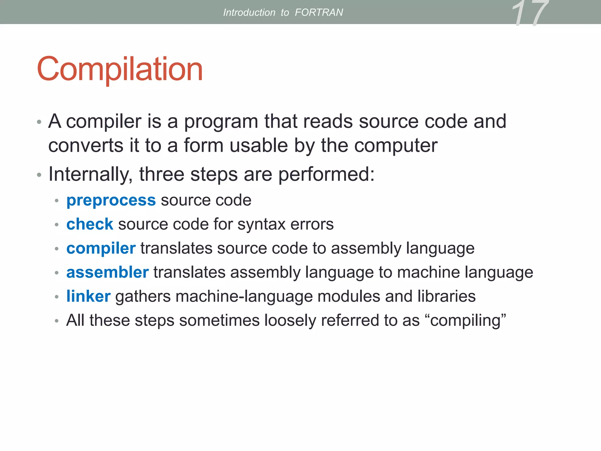 Compilation
• A compiler is a program that reads source code and
converts it to a form usable by the computer
• Internally, three steps are performed:
• preprocess source code
• check source code for syntax errors
• compiler translates source code to assembly language
• assembler translates assembly language to machine language
• linker gathers machine-language modules and libraries
• All these steps sometimes loosely referred to as “compiling”
17
Introduction to FORTRAN
 