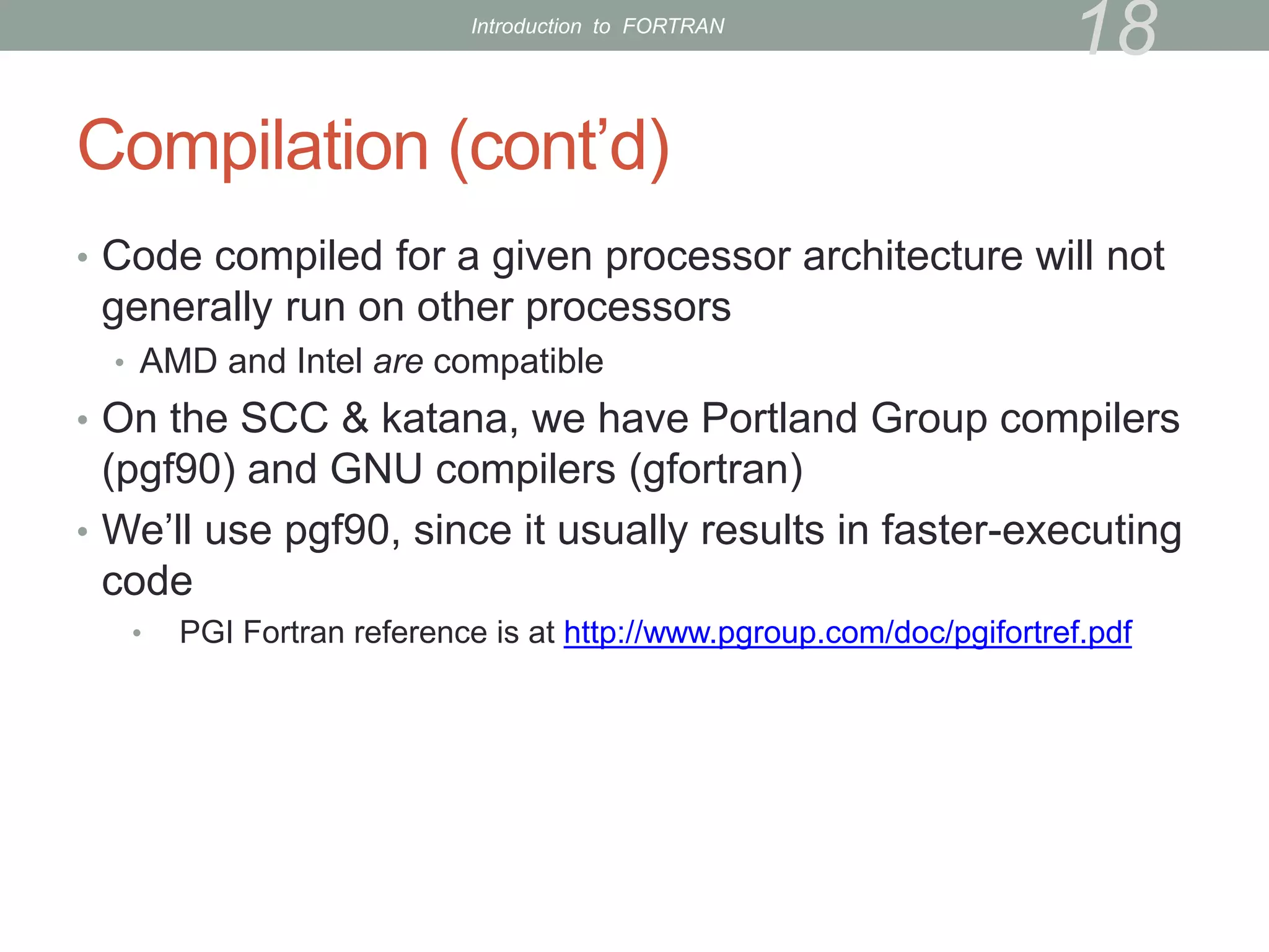 Compilation (cont’d)
• Code compiled for a given processor architecture will not
generally run on other processors
• AMD and Intel are compatible
• On the SCC & katana, we have Portland Group compilers
(pgf90) and GNU compilers (gfortran)
• We’ll use pgf90, since it usually results in faster-executing
code
• PGI Fortran reference is at http://www.pgroup.com/doc/pgifortref.pdf
18
Introduction to FORTRAN
 