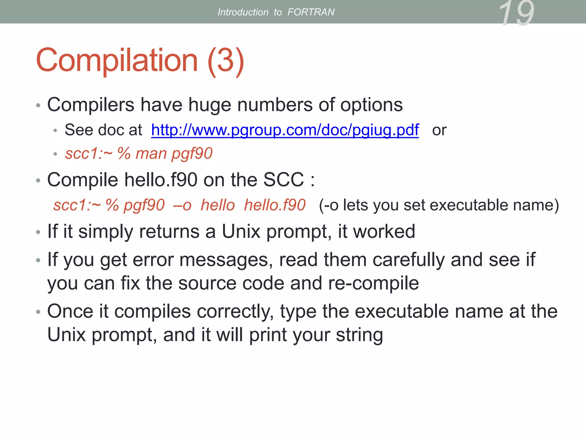 Compilation (3)
• Compilers have huge numbers of options
• See doc at http://www.pgroup.com/doc/pgiug.pdf or
• scc1:~ % man pgf90
• Compile hello.f90 on the SCC :
scc1:~ % pgf90 –o hello hello.f90 (-o lets you set executable name)
• If it simply returns a Unix prompt, it worked
• If you get error messages, read them carefully and see if
you can fix the source code and re-compile
• Once it compiles correctly, type the executable name at the
Unix prompt, and it will print your string
19
Introduction to FORTRAN
 