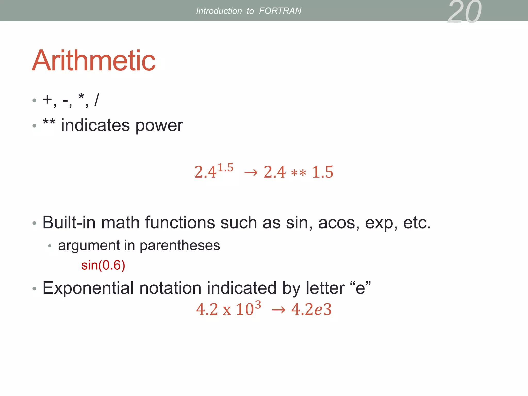 Arithmetic
• +, -, *, /
• ** indicates power
2.41.5
→ 2.4 ∗∗ 1.5
• Built-in math functions such as sin, acos, exp, etc.
• argument in parentheses
sin(0.6)
• Exponential notation indicated by letter “e”
4.2 x 103
→ 4.2𝑒3
20
Introduction to FORTRAN
 