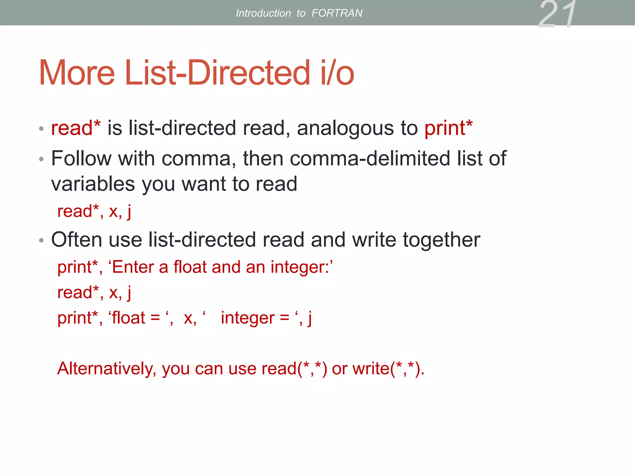 More List-Directed i/o
• read* is list-directed read, analogous to print*
• Follow with comma, then comma-delimited list of
variables you want to read
read*, x, j
• Often use list-directed read and write together
print*, ‘Enter a float and an integer:’
read*, x, j
print*, ‘float = ‘, x, ‘ integer = ‘, j
Alternatively, you can use read(*,*) or write(*,*).
21
Introduction to FORTRAN
 