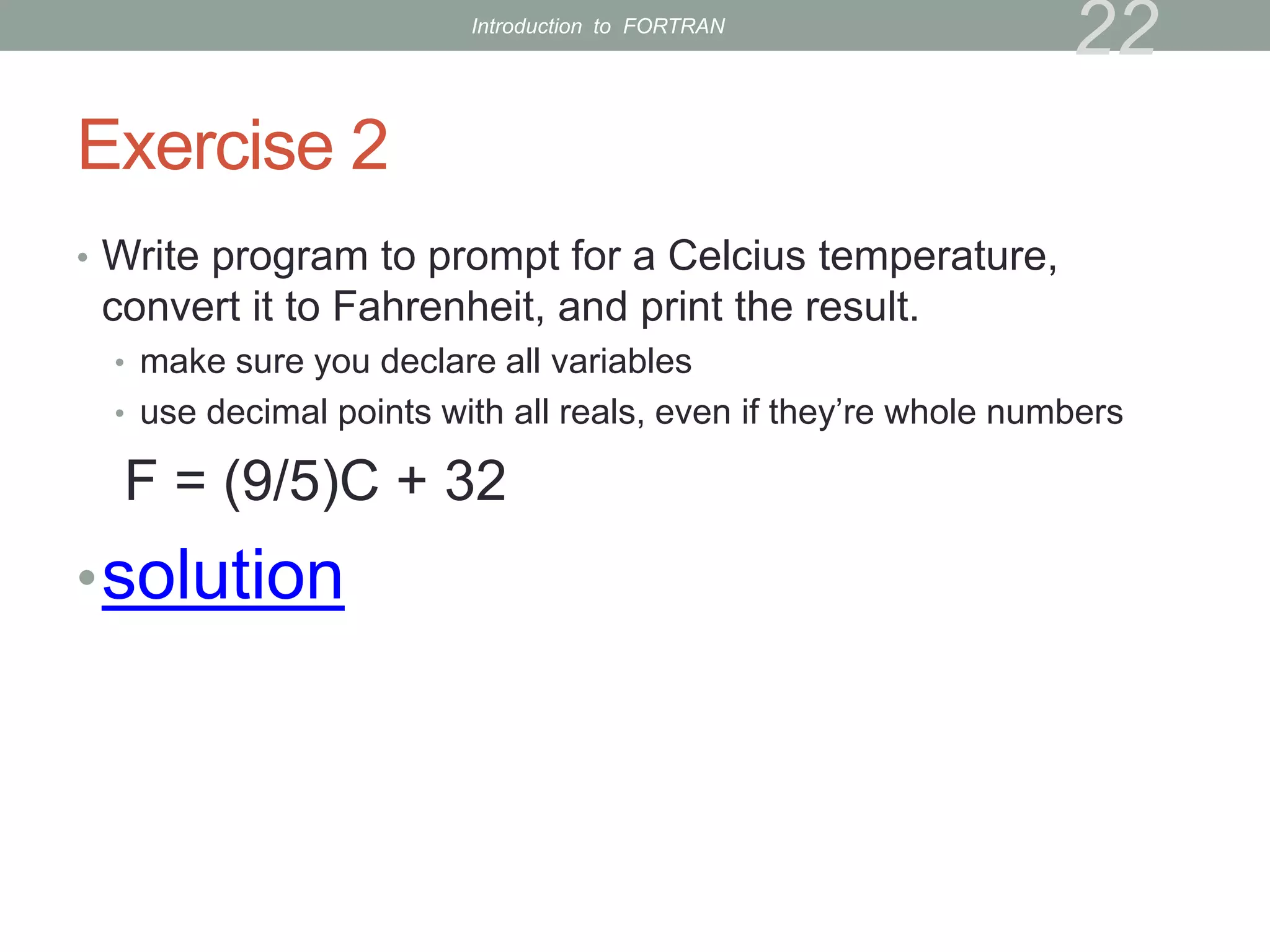 Exercise 2
• Write program to prompt for a Celcius temperature,
convert it to Fahrenheit, and print the result.
• make sure you declare all variables
• use decimal points with all reals, even if they’re whole numbers
F = (9/5)C + 32
•solution
22
Introduction to FORTRAN
 