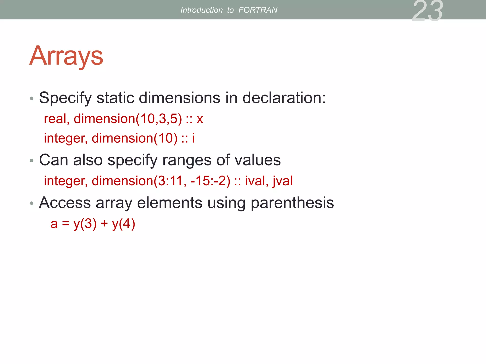Arrays
• Specify static dimensions in declaration:
real, dimension(10,3,5) :: x
integer, dimension(10) :: i
• Can also specify ranges of values
integer, dimension(3:11, -15:-2) :: ival, jval
• Access array elements using parenthesis
a = y(3) + y(4)
23
Introduction to FORTRAN
 