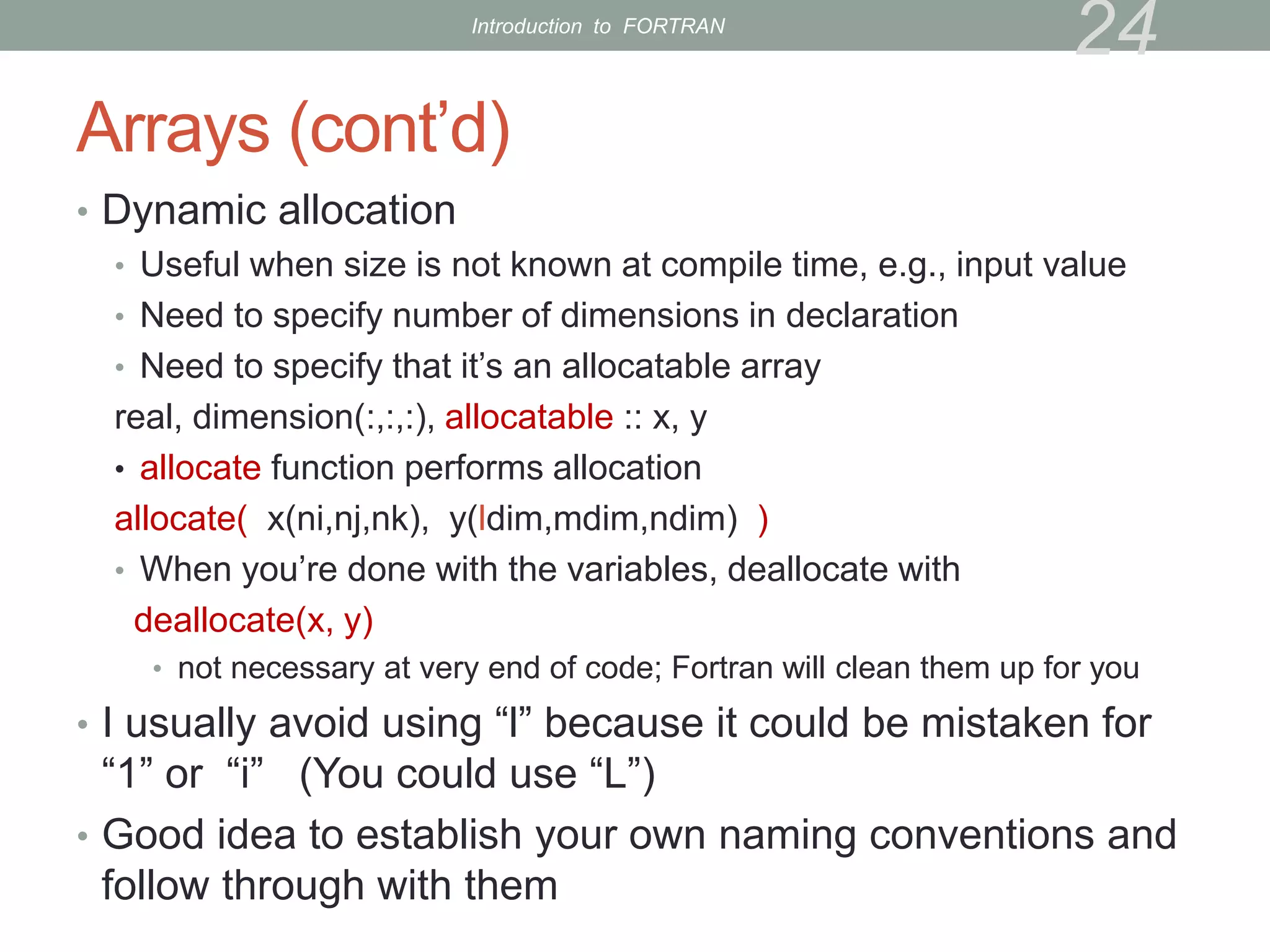 Arrays (cont’d)
• Dynamic allocation
• Useful when size is not known at compile time, e.g., input value
• Need to specify number of dimensions in declaration
• Need to specify that it’s an allocatable array
real, dimension(:,:,:), allocatable :: x, y
• allocate function performs allocation
allocate( x(ni,nj,nk), y(ldim,mdim,ndim) )
• When you’re done with the variables, deallocate with
deallocate(x, y)
• not necessary at very end of code; Fortran will clean them up for you
• I usually avoid using “l” because it could be mistaken for
“1” or “i” (You could use “L”)
• Good idea to establish your own naming conventions and
follow through with them
24
Introduction to FORTRAN
 