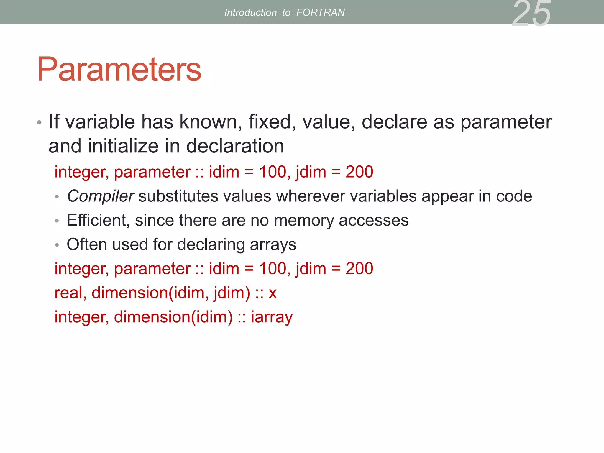 Parameters
• If variable has known, fixed, value, declare as parameter
and initialize in declaration
integer, parameter :: idim = 100, jdim = 200
• Compiler substitutes values wherever variables appear in code
• Efficient, since there are no memory accesses
• Often used for declaring arrays
integer, parameter :: idim = 100, jdim = 200
real, dimension(idim, jdim) :: x
integer, dimension(idim) :: iarray
25
Introduction to FORTRAN
 