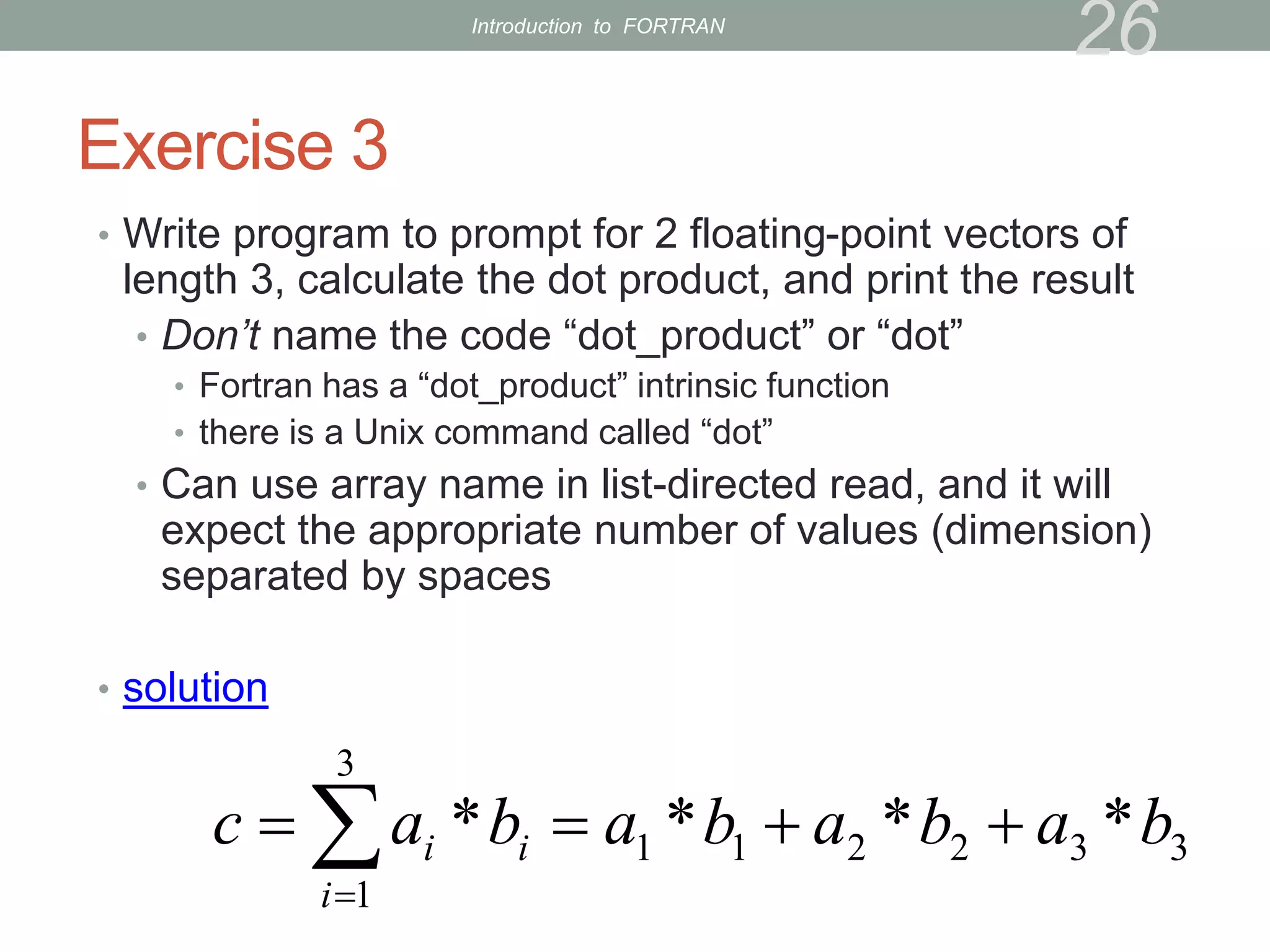 Exercise 3
• Write program to prompt for 2 floating-point vectors of
length 3, calculate the dot product, and print the result
• Don’t name the code “dot_product” or “dot”
• Fortran has a “dot_product” intrinsic function
• there is a Unix command called “dot”
• Can use array name in list-directed read, and it will
expect the appropriate number of values (dimension)
separated by spaces
• solution
26
3
3
2
2
1
1
3
1
*
*
*
* b
a
b
a
b
a
b
a
c i
i
i 


 

Introduction to FORTRAN
 