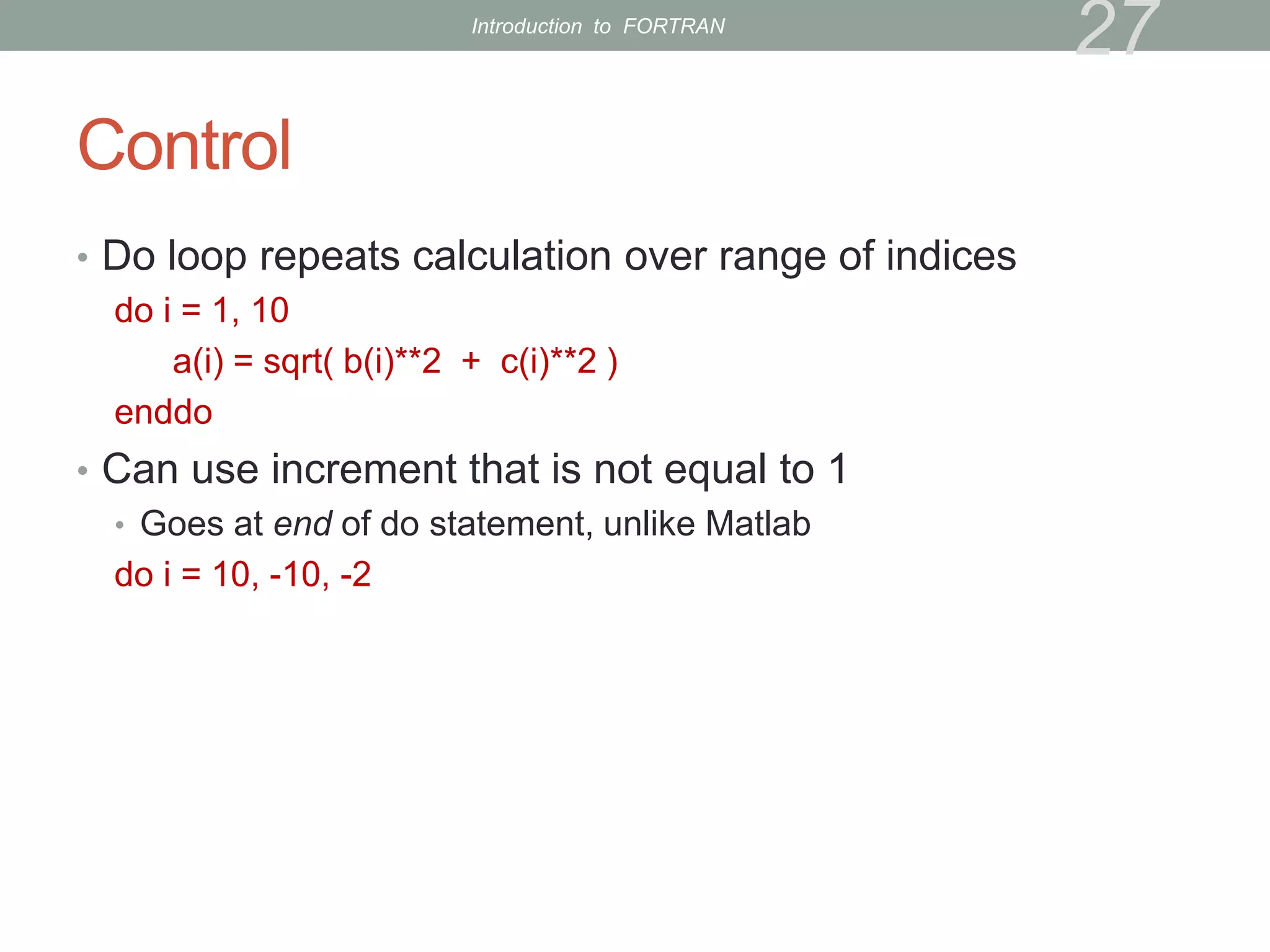 Control
• Do loop repeats calculation over range of indices
do i = 1, 10
a(i) = sqrt( b(i)**2 + c(i)**2 )
enddo
• Can use increment that is not equal to 1
• Goes at end of do statement, unlike Matlab
do i = 10, -10, -2
27
Introduction to FORTRAN
 