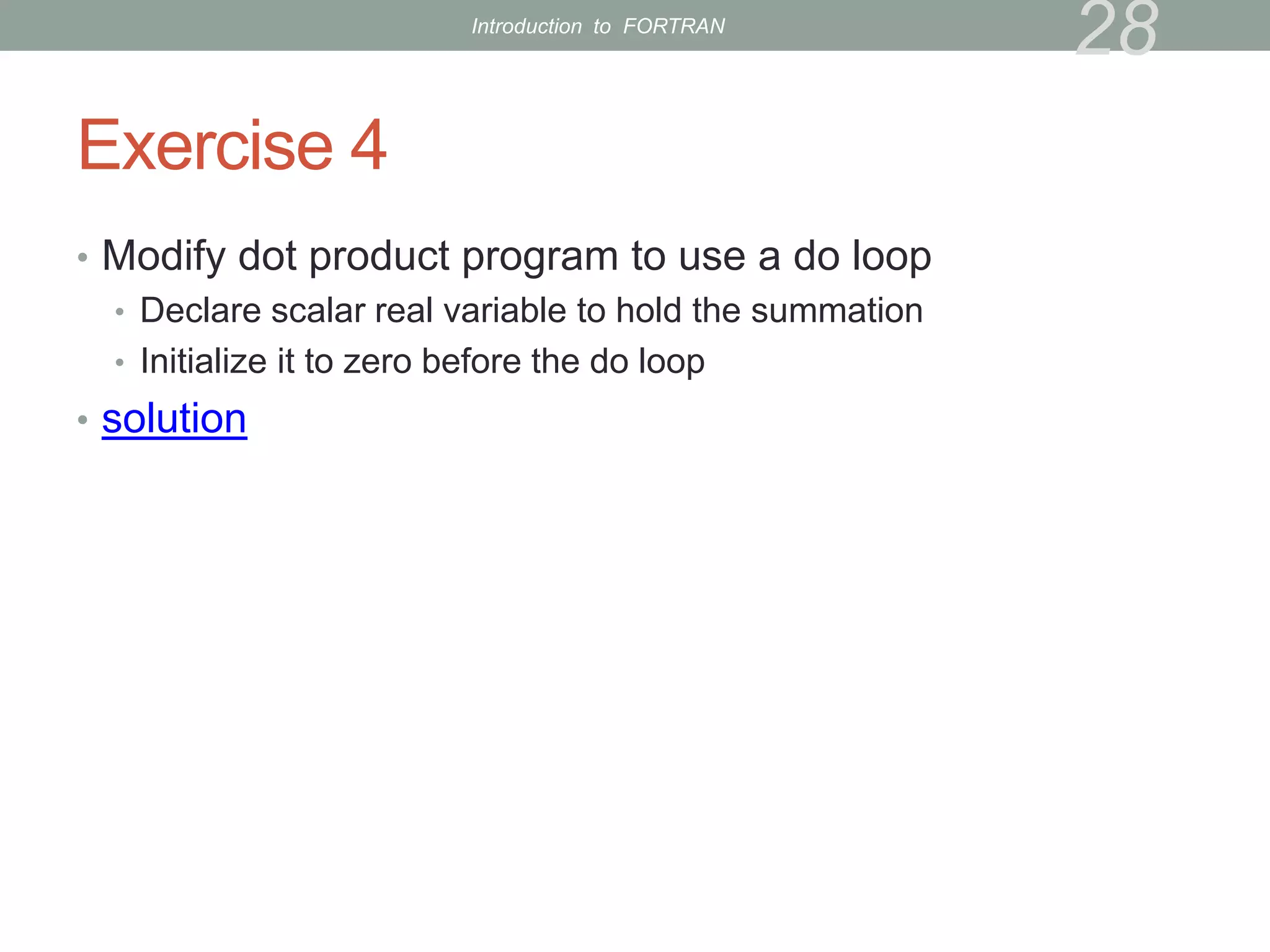 Exercise 4
• Modify dot product program to use a do loop
• Declare scalar real variable to hold the summation
• Initialize it to zero before the do loop
• solution
28
Introduction to FORTRAN
 