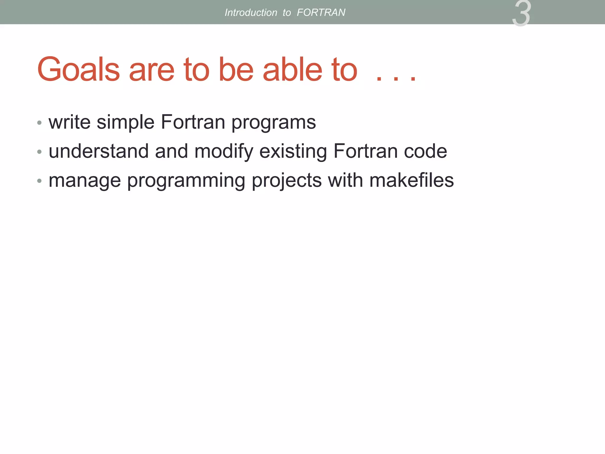 Goals are to be able to . . .
• write simple Fortran programs
• understand and modify existing Fortran code
• manage programming projects with makefiles
3
Introduction to FORTRAN
 