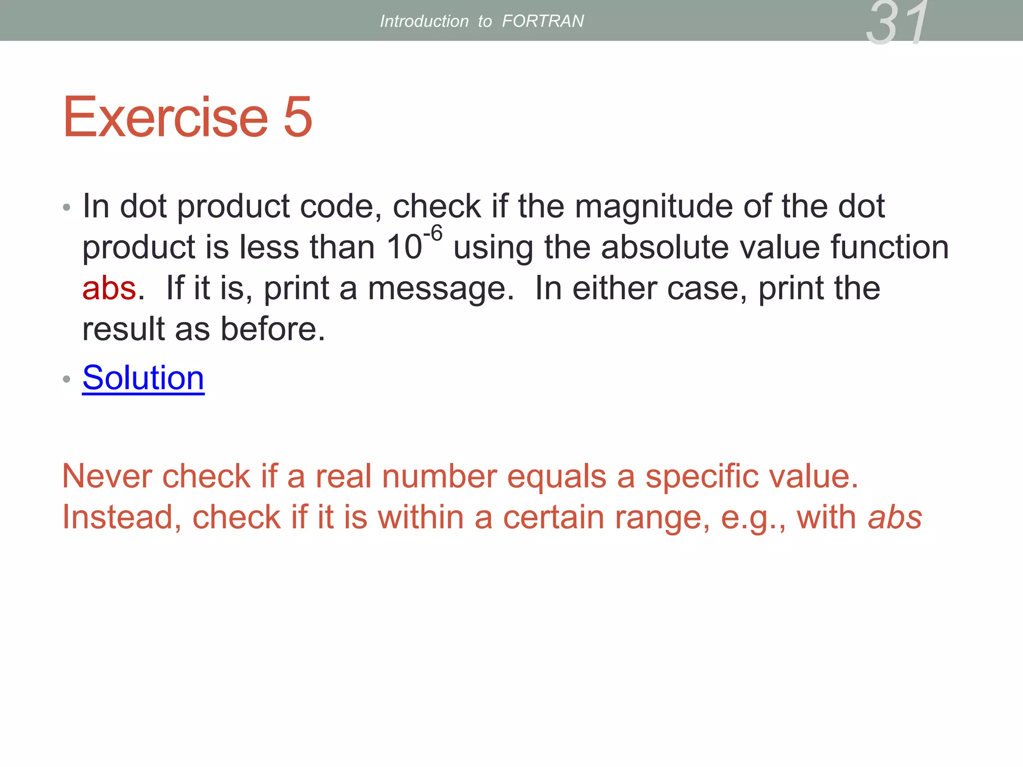 Exercise 5
• In dot product code, check if the magnitude of the dot
product is less than 10
-6
using the absolute value function
abs. If it is, print a message. In either case, print the
result as before.
• Solution
Never check if a real number equals a specific value.
Instead, check if it is within a certain range, e.g., with abs
31
Introduction to FORTRAN
 