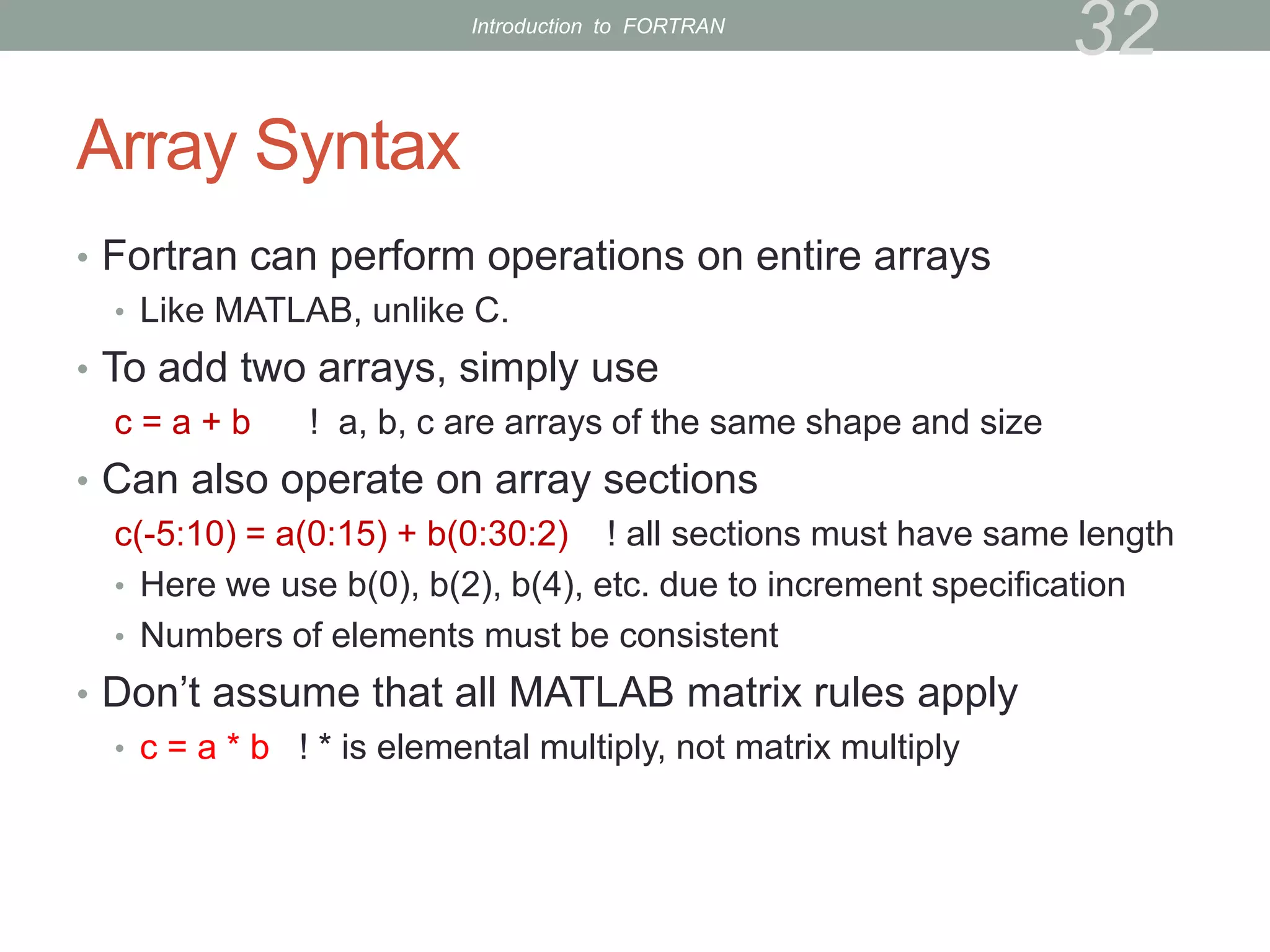 Array Syntax
• Fortran can perform operations on entire arrays
• Like MATLAB, unlike C.
• To add two arrays, simply use
c = a + b ! a, b, c are arrays of the same shape and size
• Can also operate on array sections
c(-5:10) = a(0:15) + b(0:30:2) ! all sections must have same length
• Here we use b(0), b(2), b(4), etc. due to increment specification
• Numbers of elements must be consistent
• Don’t assume that all MATLAB matrix rules apply
• c = a * b ! * is elemental multiply, not matrix multiply
32
Introduction to FORTRAN
 