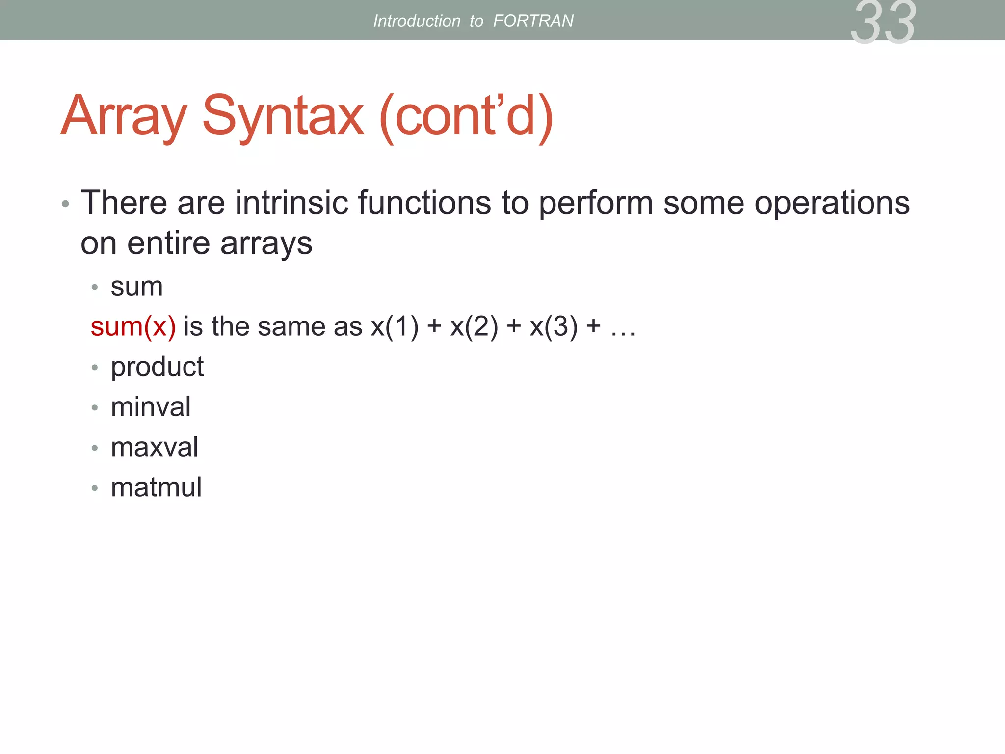 Array Syntax (cont’d)
• There are intrinsic functions to perform some operations
on entire arrays
• sum
sum(x) is the same as x(1) + x(2) + x(3) + …
• product
• minval
• maxval
• matmul
33
Introduction to FORTRAN
 