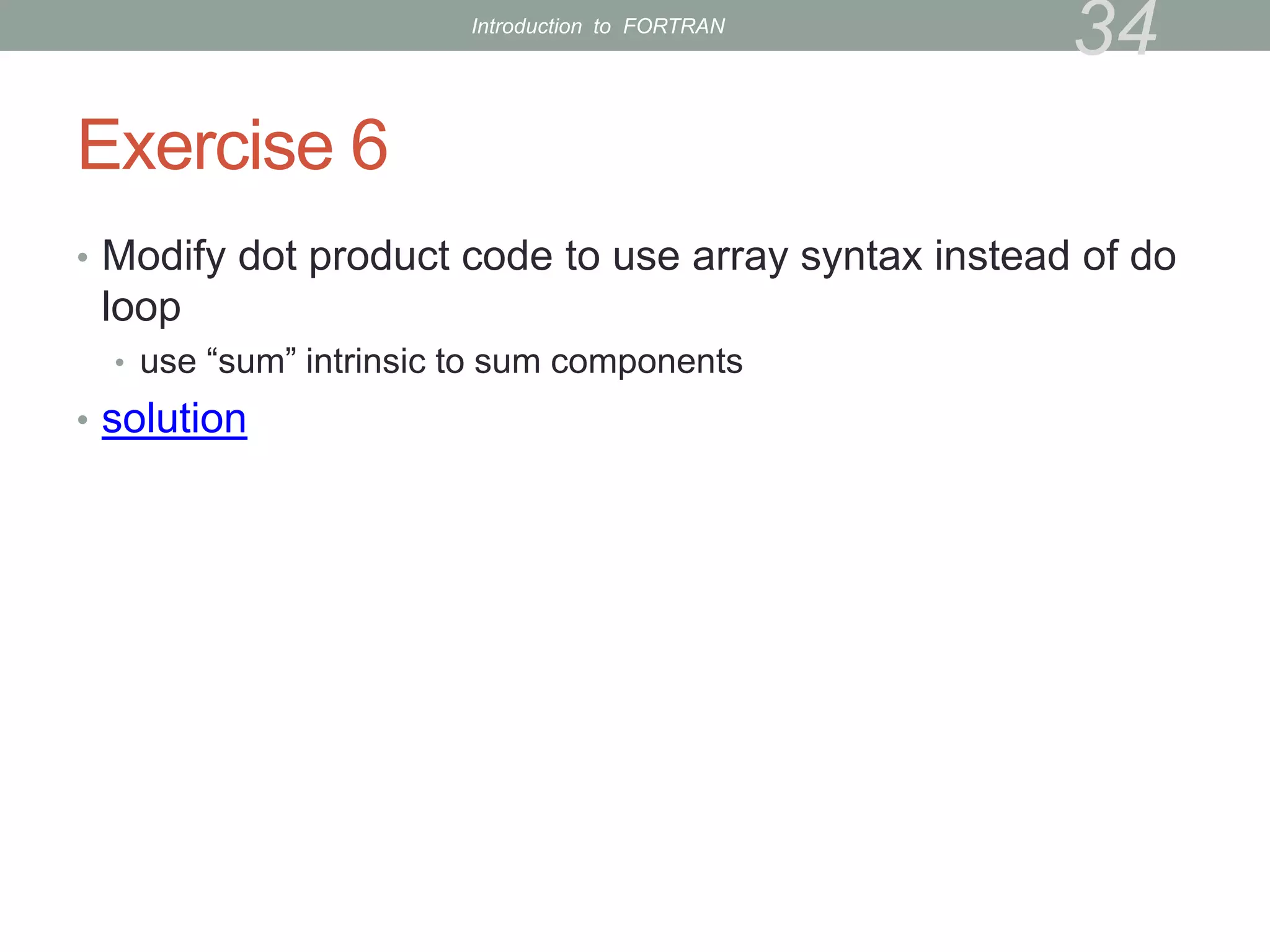 Exercise 6
• Modify dot product code to use array syntax instead of do
loop
• use “sum” intrinsic to sum components
• solution
34
Introduction to FORTRAN
 