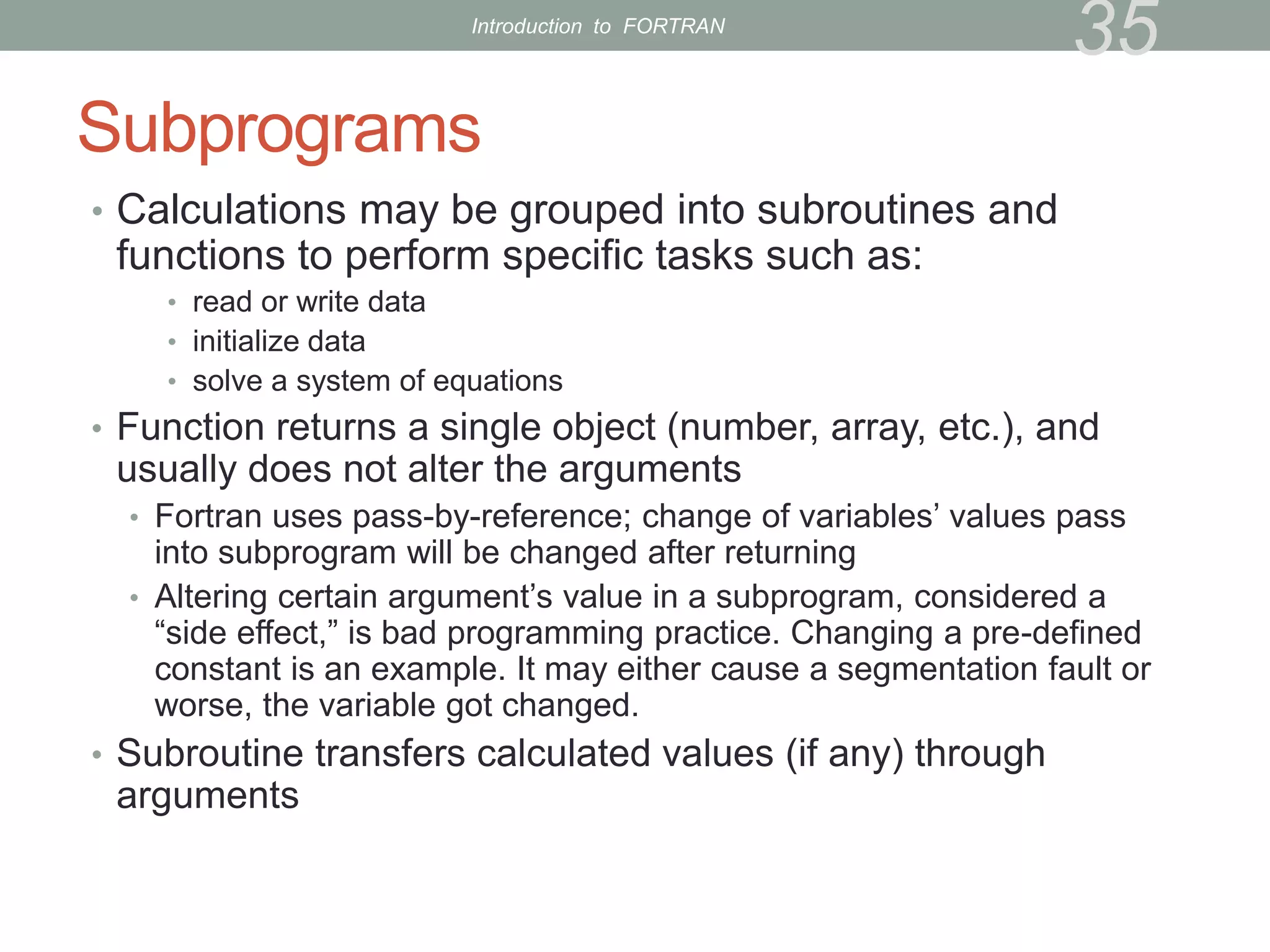 Subprograms
• Calculations may be grouped into subroutines and
functions to perform specific tasks such as:
• read or write data
• initialize data
• solve a system of equations
• Function returns a single object (number, array, etc.), and
usually does not alter the arguments
• Fortran uses pass-by-reference; change of variables’ values pass
into subprogram will be changed after returning
• Altering certain argument’s value in a subprogram, considered a
“side effect,” is bad programming practice. Changing a pre-defined
constant is an example. It may either cause a segmentation fault or
worse, the variable got changed.
• Subroutine transfers calculated values (if any) through
arguments
35
Introduction to FORTRAN
 