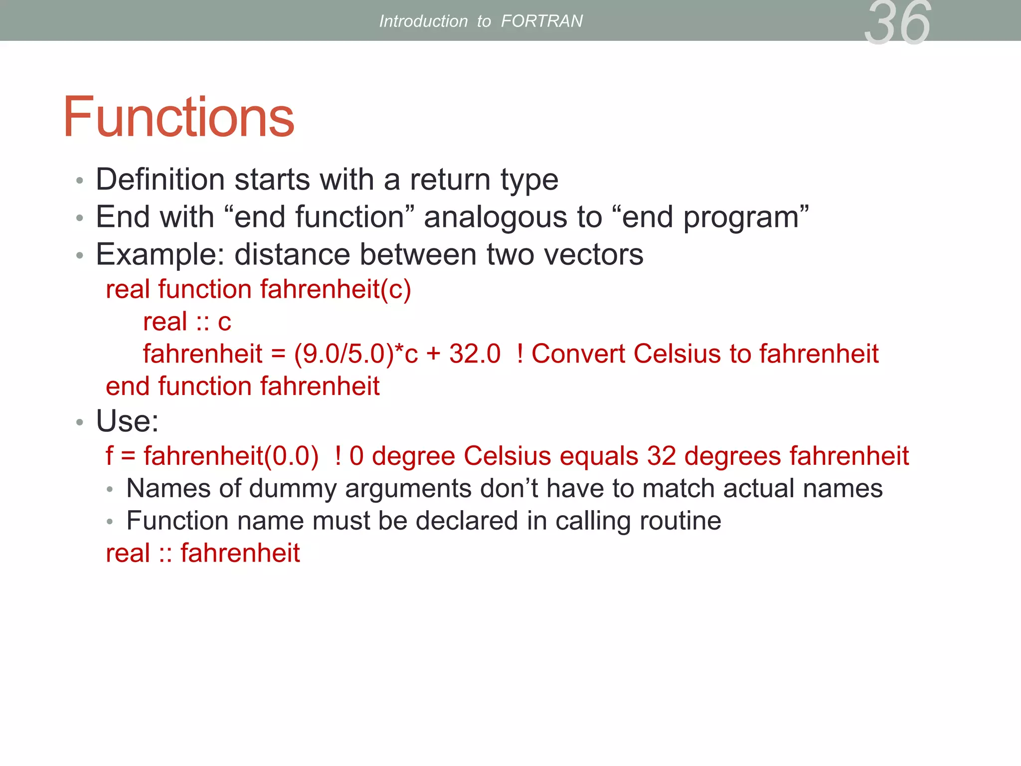 Functions
• Definition starts with a return type
• End with “end function” analogous to “end program”
• Example: distance between two vectors
real function fahrenheit(c)
real :: c
fahrenheit = (9.0/5.0)*c + 32.0 ! Convert Celsius to fahrenheit
end function fahrenheit
• Use:
f = fahrenheit(0.0) ! 0 degree Celsius equals 32 degrees fahrenheit
• Names of dummy arguments don’t have to match actual names
• Function name must be declared in calling routine
real :: fahrenheit
36
Introduction to FORTRAN
 