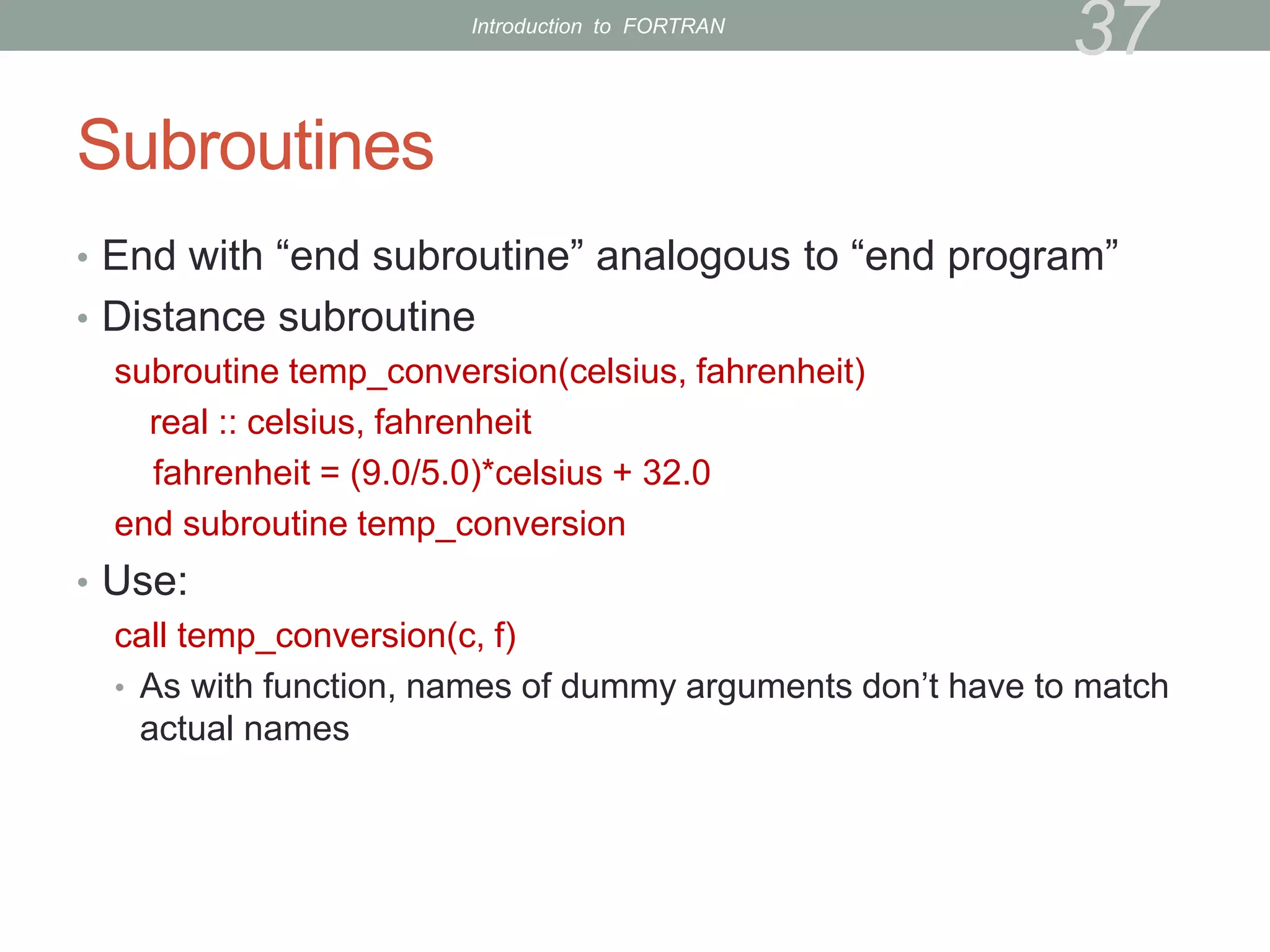 Subroutines
• End with “end subroutine” analogous to “end program”
• Distance subroutine
subroutine temp_conversion(celsius, fahrenheit)
real :: celsius, fahrenheit
fahrenheit = (9.0/5.0)*celsius + 32.0
end subroutine temp_conversion
• Use:
call temp_conversion(c, f)
• As with function, names of dummy arguments don’t have to match
actual names
37
Introduction to FORTRAN
 