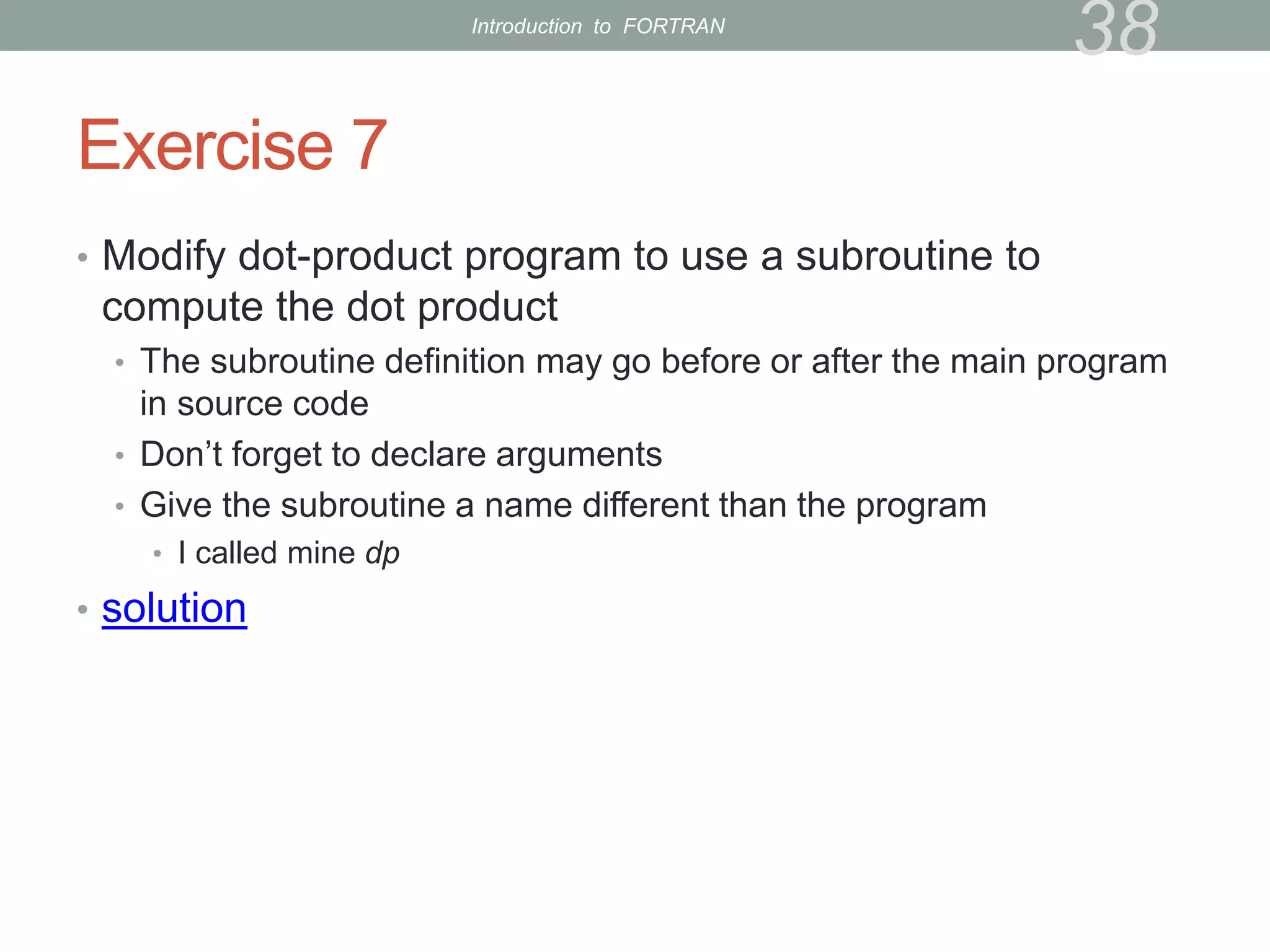 Exercise 7
• Modify dot-product program to use a subroutine to
compute the dot product
• The subroutine definition may go before or after the main program
in source code
• Don’t forget to declare arguments
• Give the subroutine a name different than the program
• I called mine dp
• solution
38
Introduction to FORTRAN
 