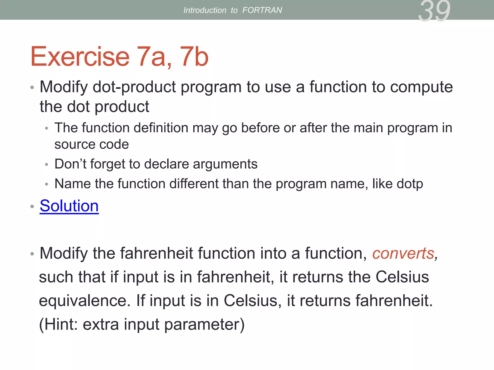 Exercise 7a, 7b
• Modify dot-product program to use a function to compute
the dot product
• The function definition may go before or after the main program in
source code
• Don’t forget to declare arguments
• Name the function different than the program name, like dotp
• Solution
• Modify the fahrenheit function into a function, converts,
such that if input is in fahrenheit, it returns the Celsius
equivalence. If input is in Celsius, it returns fahrenheit.
(Hint: extra input parameter)
39
Introduction to FORTRAN
 