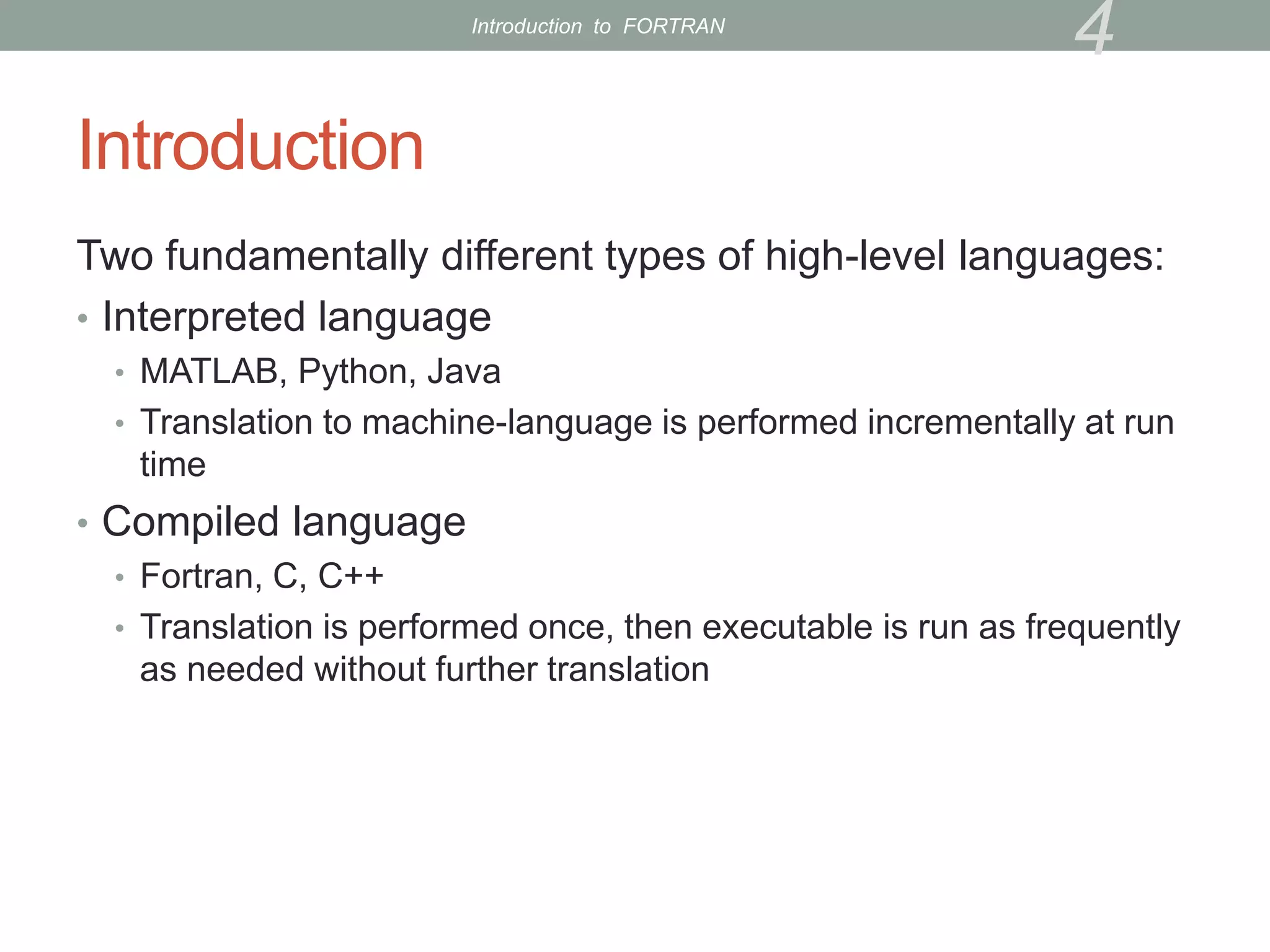 Introduction
Two fundamentally different types of high-level languages:
• Interpreted language
• MATLAB, Python, Java
• Translation to machine-language is performed incrementally at run
time
• Compiled language
• Fortran, C, C++
• Translation is performed once, then executable is run as frequently
as needed without further translation
4
Introduction to FORTRAN
 