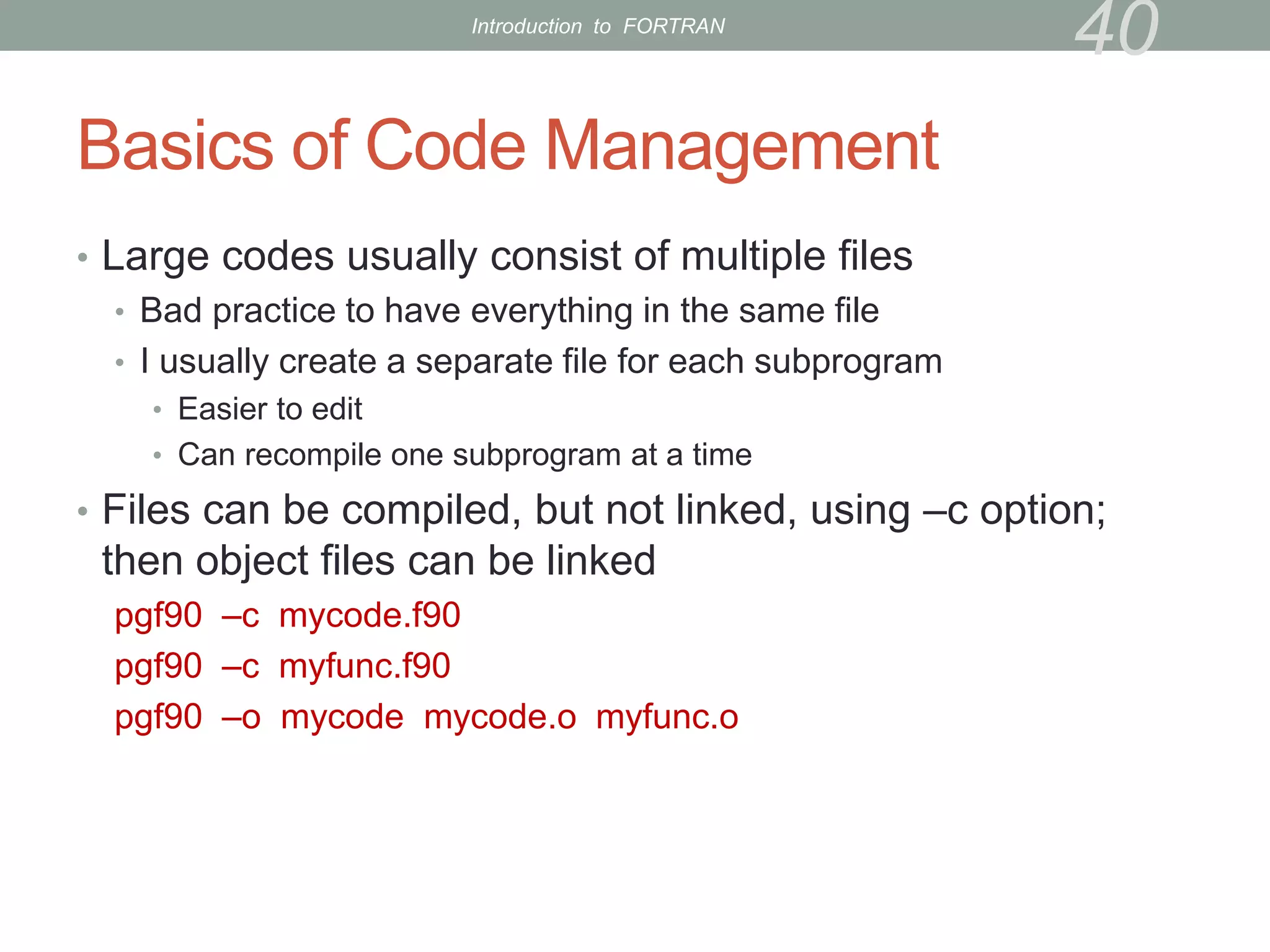 Basics of Code Management
• Large codes usually consist of multiple files
• Bad practice to have everything in the same file
• I usually create a separate file for each subprogram
• Easier to edit
• Can recompile one subprogram at a time
• Files can be compiled, but not linked, using –c option;
then object files can be linked
pgf90 –c mycode.f90
pgf90 –c myfunc.f90
pgf90 –o mycode mycode.o myfunc.o
40
Introduction to FORTRAN
 