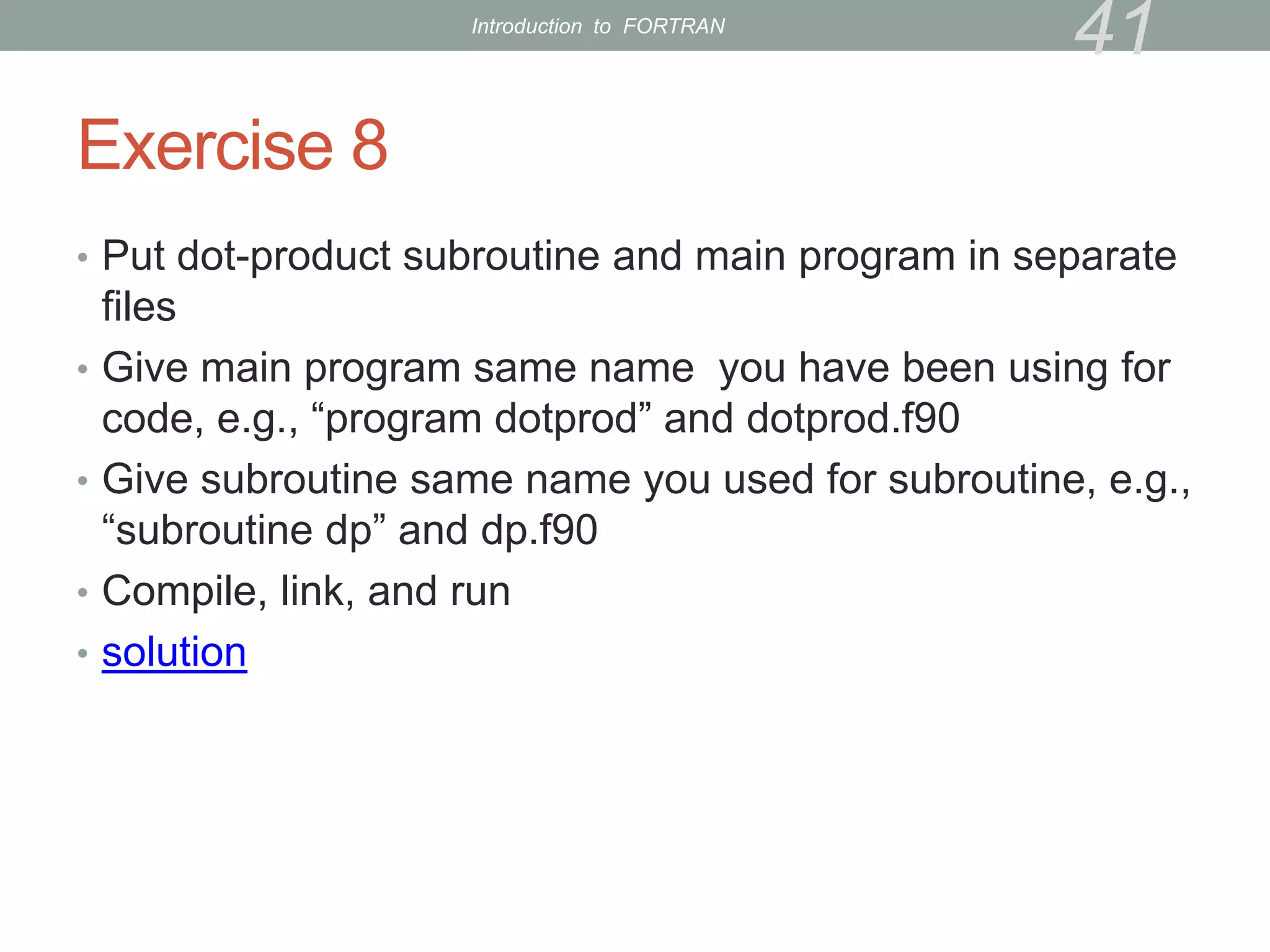 Exercise 8
• Put dot-product subroutine and main program in separate
files
• Give main program same name you have been using for
code, e.g., “program dotprod” and dotprod.f90
• Give subroutine same name you used for subroutine, e.g.,
“subroutine dp” and dp.f90
• Compile, link, and run
• solution
41
Introduction to FORTRAN
 