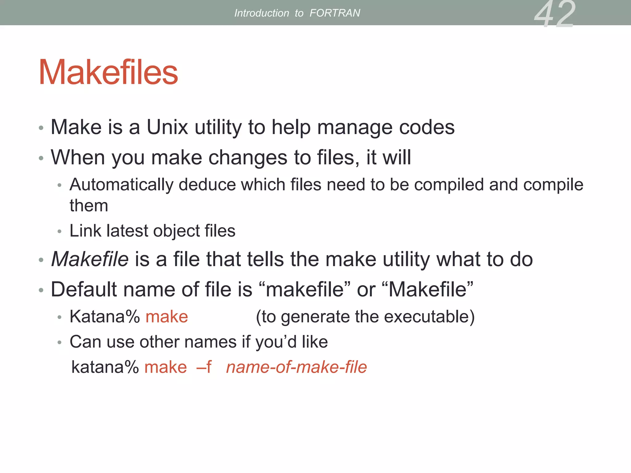 Makefiles
• Make is a Unix utility to help manage codes
• When you make changes to files, it will
• Automatically deduce which files need to be compiled and compile
them
• Link latest object files
• Makefile is a file that tells the make utility what to do
• Default name of file is “makefile” or “Makefile”
• Katana% make (to generate the executable)
• Can use other names if you’d like
katana% make –f name-of-make-file
42
Introduction to FORTRAN
 