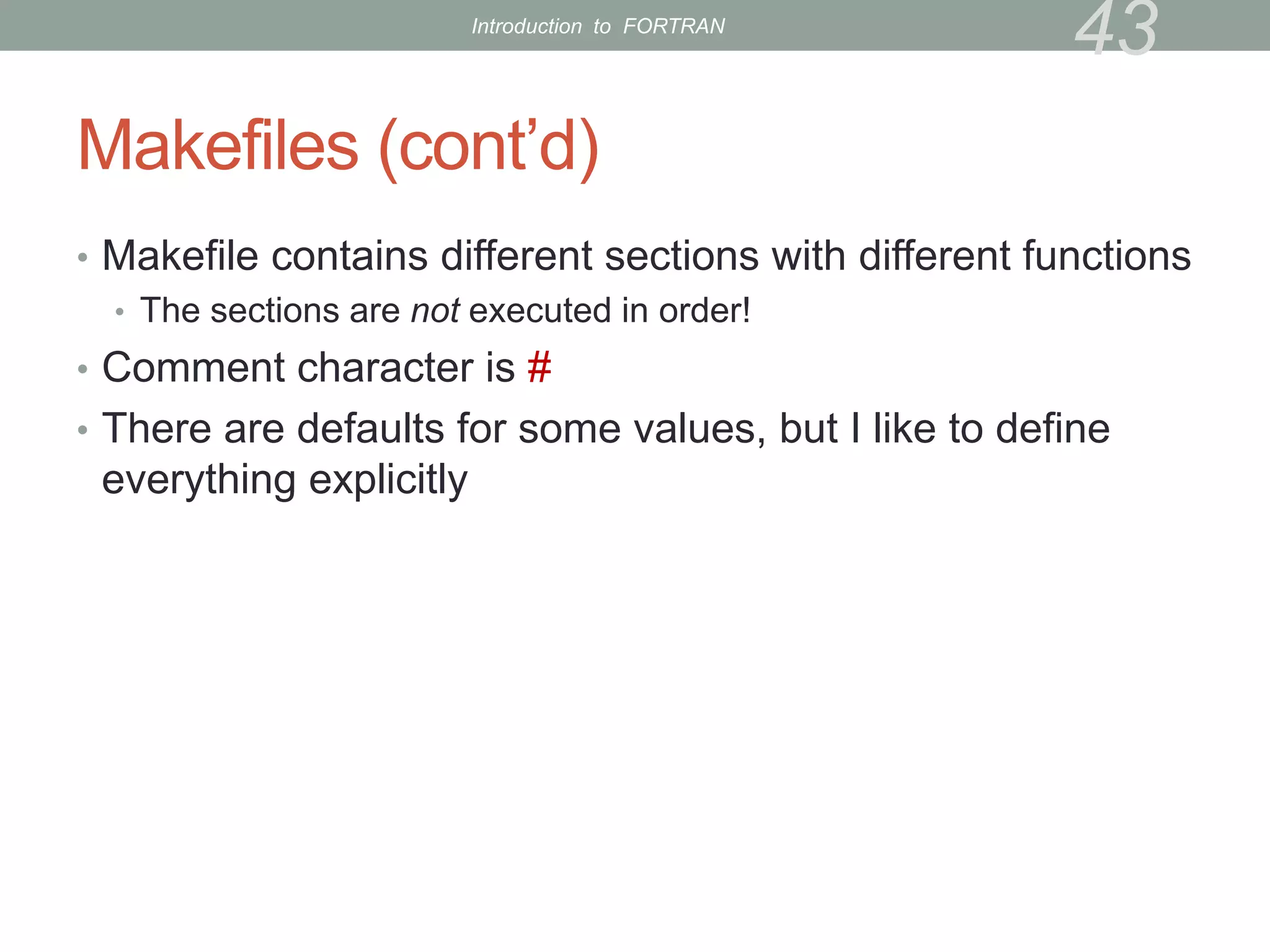 Makefiles (cont’d)
• Makefile contains different sections with different functions
• The sections are not executed in order!
• Comment character is #
• There are defaults for some values, but I like to define
everything explicitly
43
Introduction to FORTRAN
 