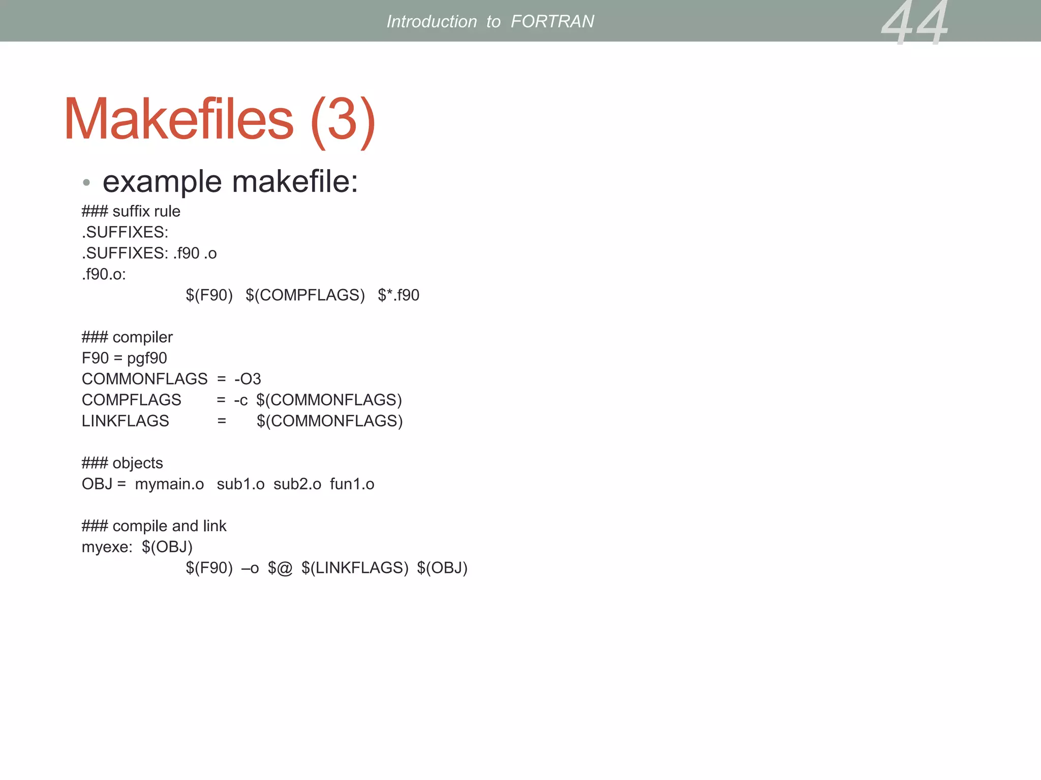 Makefiles (3)
• example makefile:
### suffix rule
.SUFFIXES:
.SUFFIXES: .f90 .o
.f90.o:
$(F90) $(COMPFLAGS) $*.f90
### compiler
F90 = pgf90
COMMONFLAGS = -O3
COMPFLAGS = -c $(COMMONFLAGS)
LINKFLAGS = $(COMMONFLAGS)
### objects
OBJ = mymain.o sub1.o sub2.o fun1.o
### compile and link
myexe: $(OBJ)
$(F90) –o $@ $(LINKFLAGS) $(OBJ)
44
Introduction to FORTRAN
 