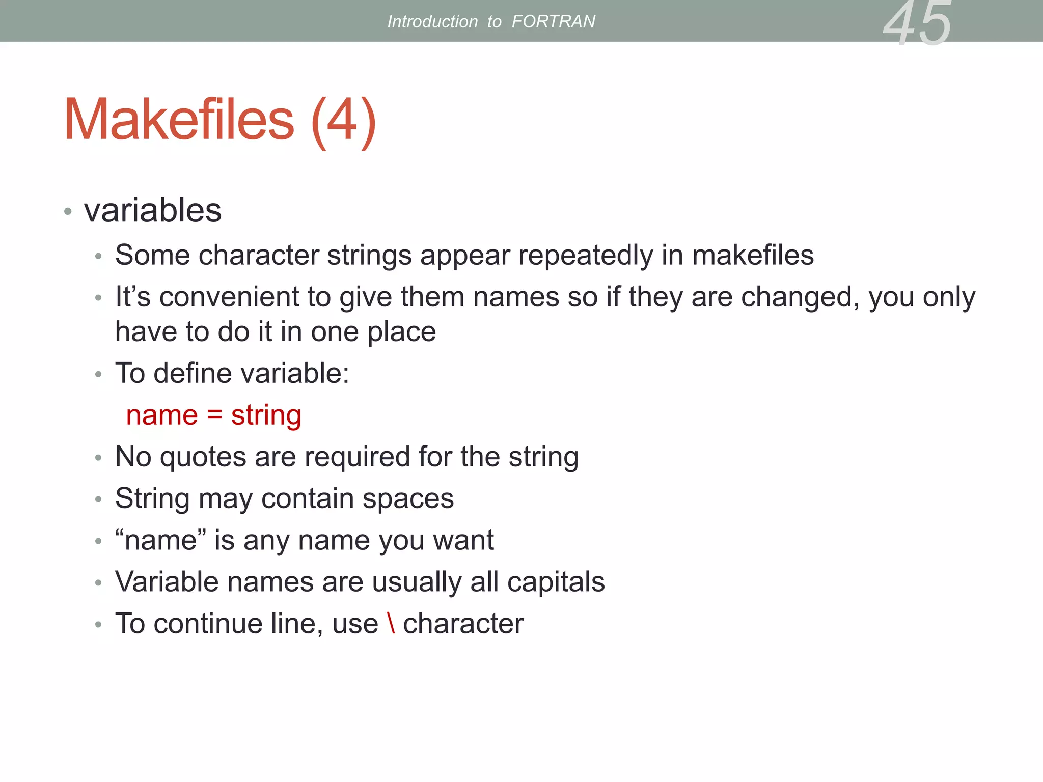 Makefiles (4)
• variables
• Some character strings appear repeatedly in makefiles
• It’s convenient to give them names so if they are changed, you only
have to do it in one place
• To define variable:
name = string
• No quotes are required for the string
• String may contain spaces
• “name” is any name you want
• Variable names are usually all capitals
• To continue line, use  character
45
Introduction to FORTRAN
 
