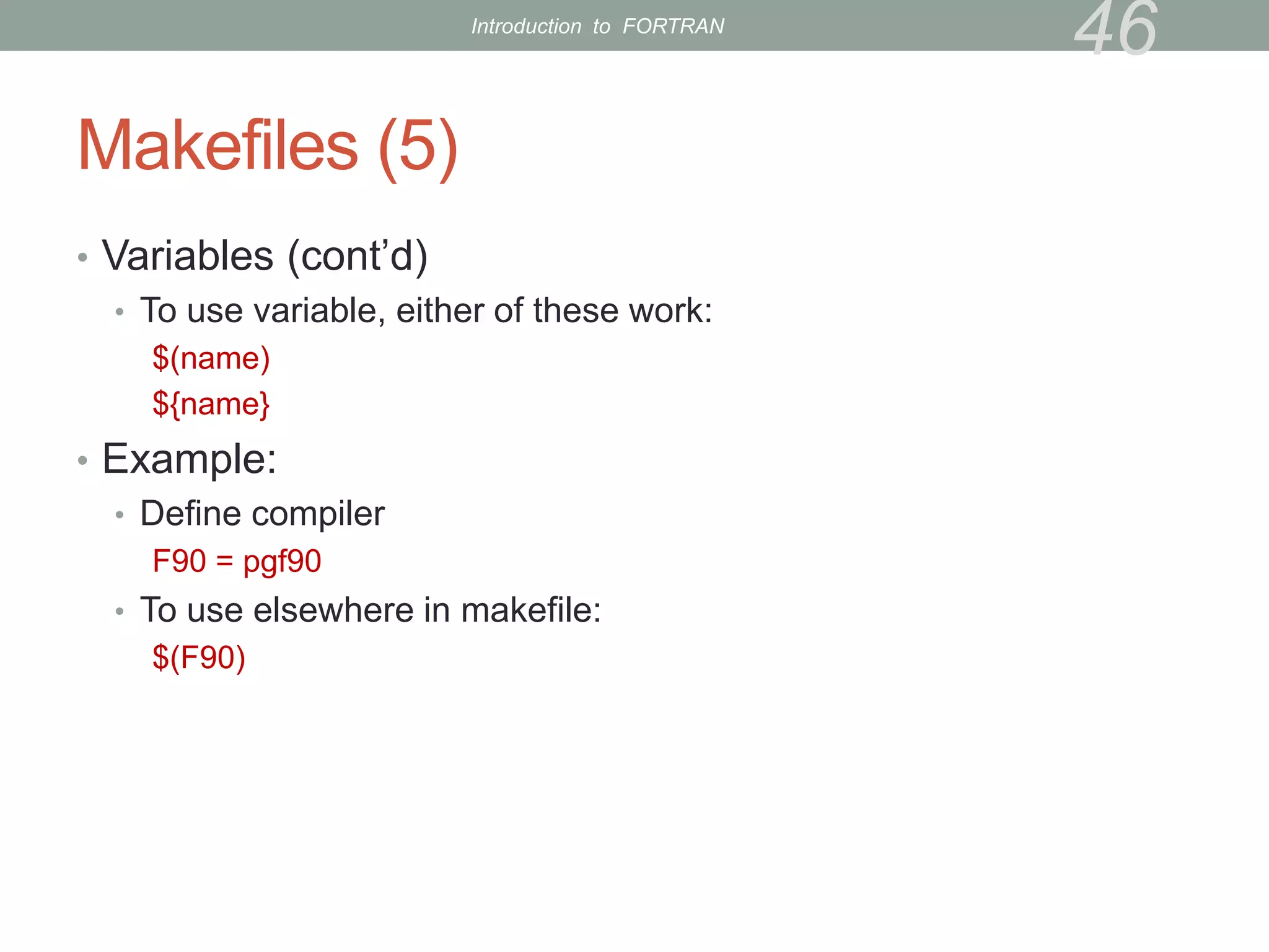 Makefiles (5)
• Variables (cont’d)
• To use variable, either of these work:
$(name)
${name}
• Example:
• Define compiler
F90 = pgf90
• To use elsewhere in makefile:
$(F90)
46
Introduction to FORTRAN
 