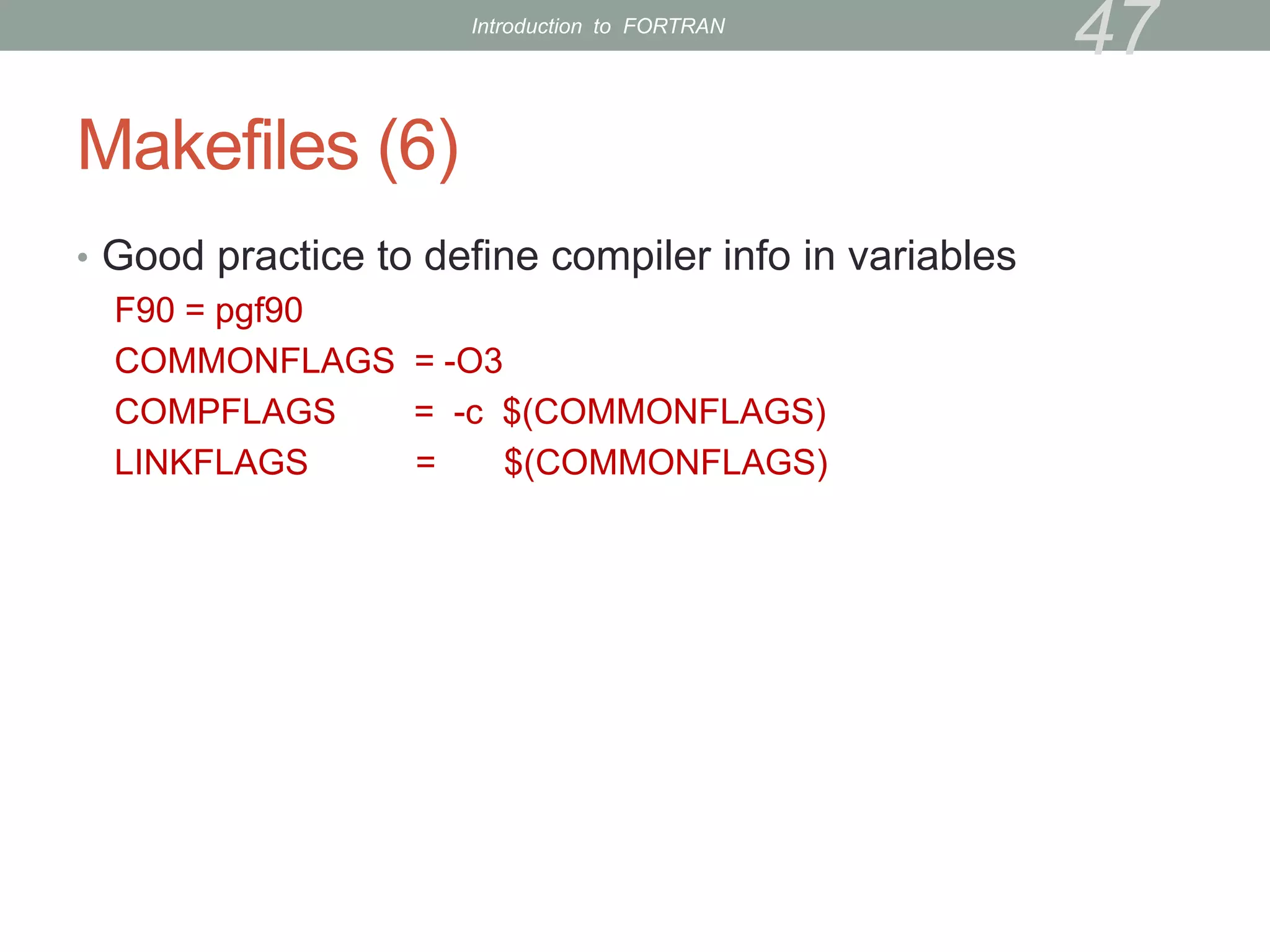 Makefiles (6)
• Good practice to define compiler info in variables
F90 = pgf90
COMMONFLAGS = -O3
COMPFLAGS = -c $(COMMONFLAGS)
LINKFLAGS = $(COMMONFLAGS)
47
Introduction to FORTRAN
 