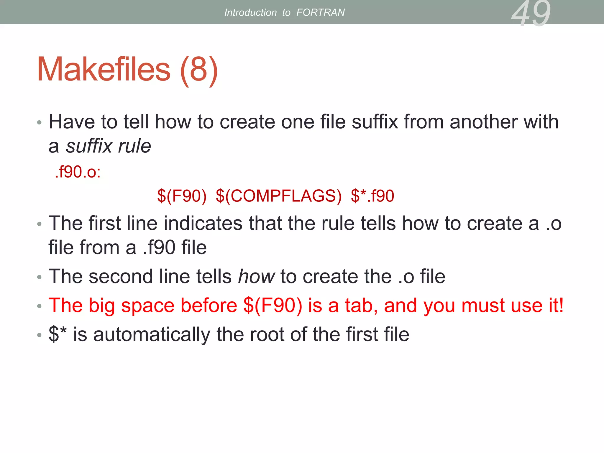 Makefiles (8)
• Have to tell how to create one file suffix from another with
a suffix rule
.f90.o:
$(F90) $(COMPFLAGS) $*.f90
• The first line indicates that the rule tells how to create a .o
file from a .f90 file
• The second line tells how to create the .o file
• The big space before $(F90) is a tab, and you must use it!
• $* is automatically the root of the first file
49
Introduction to FORTRAN
 