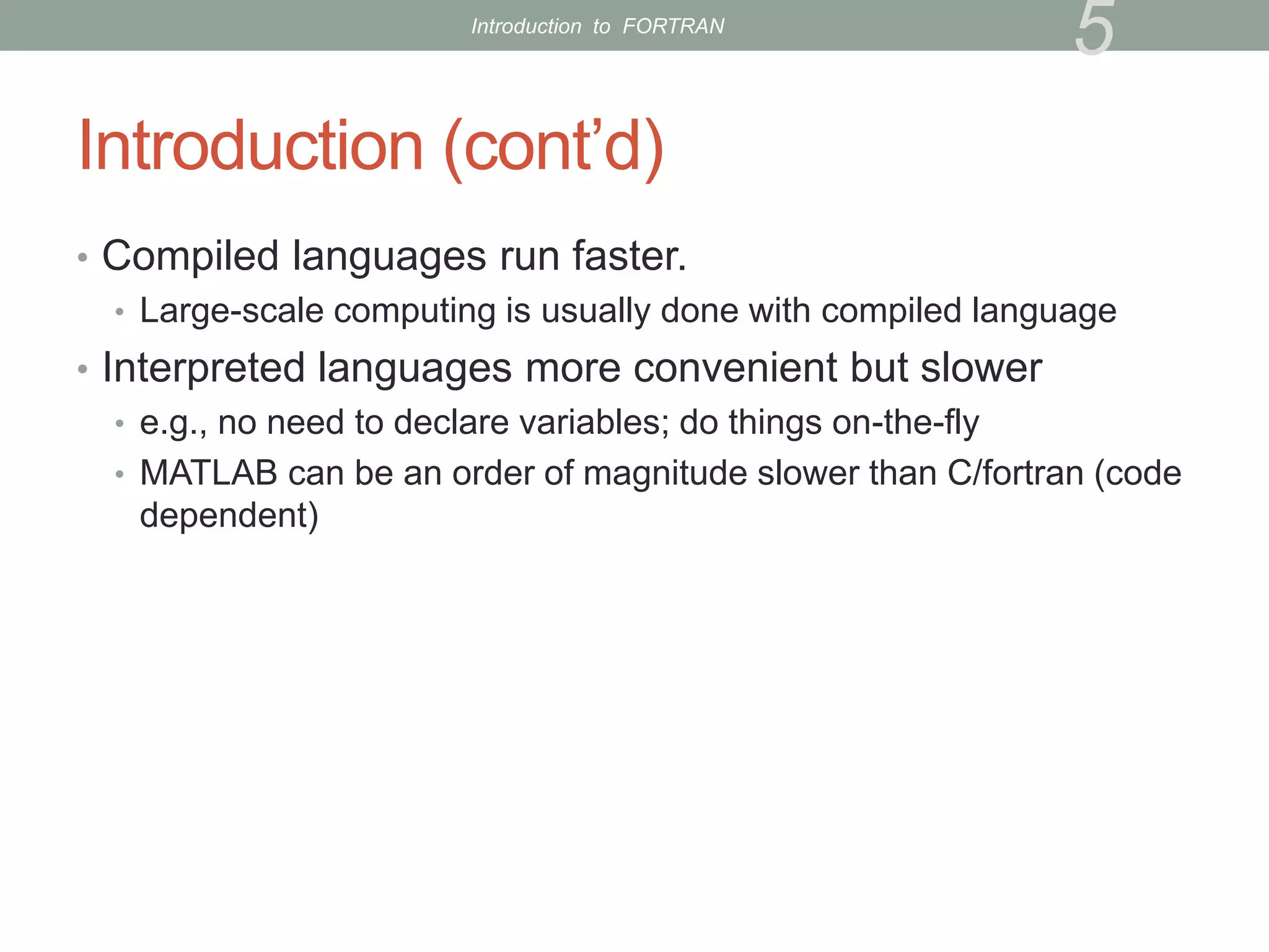 Introduction (cont’d)
• Compiled languages run faster.
• Large-scale computing is usually done with compiled language
• Interpreted languages more convenient but slower
• e.g., no need to declare variables; do things on-the-fly
• MATLAB can be an order of magnitude slower than C/fortran (code
dependent)
5
Introduction to FORTRAN
 