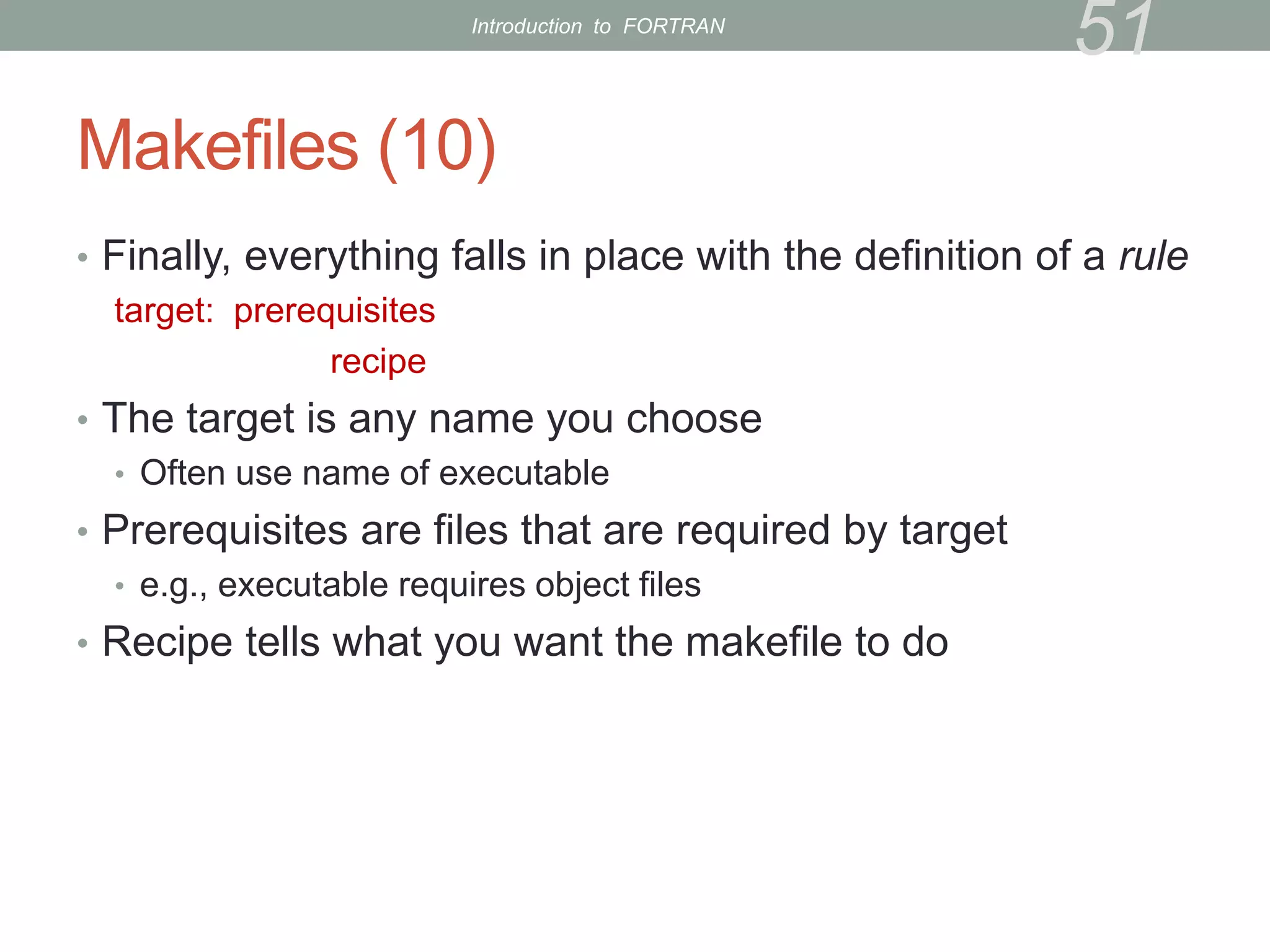 Makefiles (10)
• Finally, everything falls in place with the definition of a rule
target: prerequisites
recipe
• The target is any name you choose
• Often use name of executable
• Prerequisites are files that are required by target
• e.g., executable requires object files
• Recipe tells what you want the makefile to do
51
Introduction to FORTRAN
 