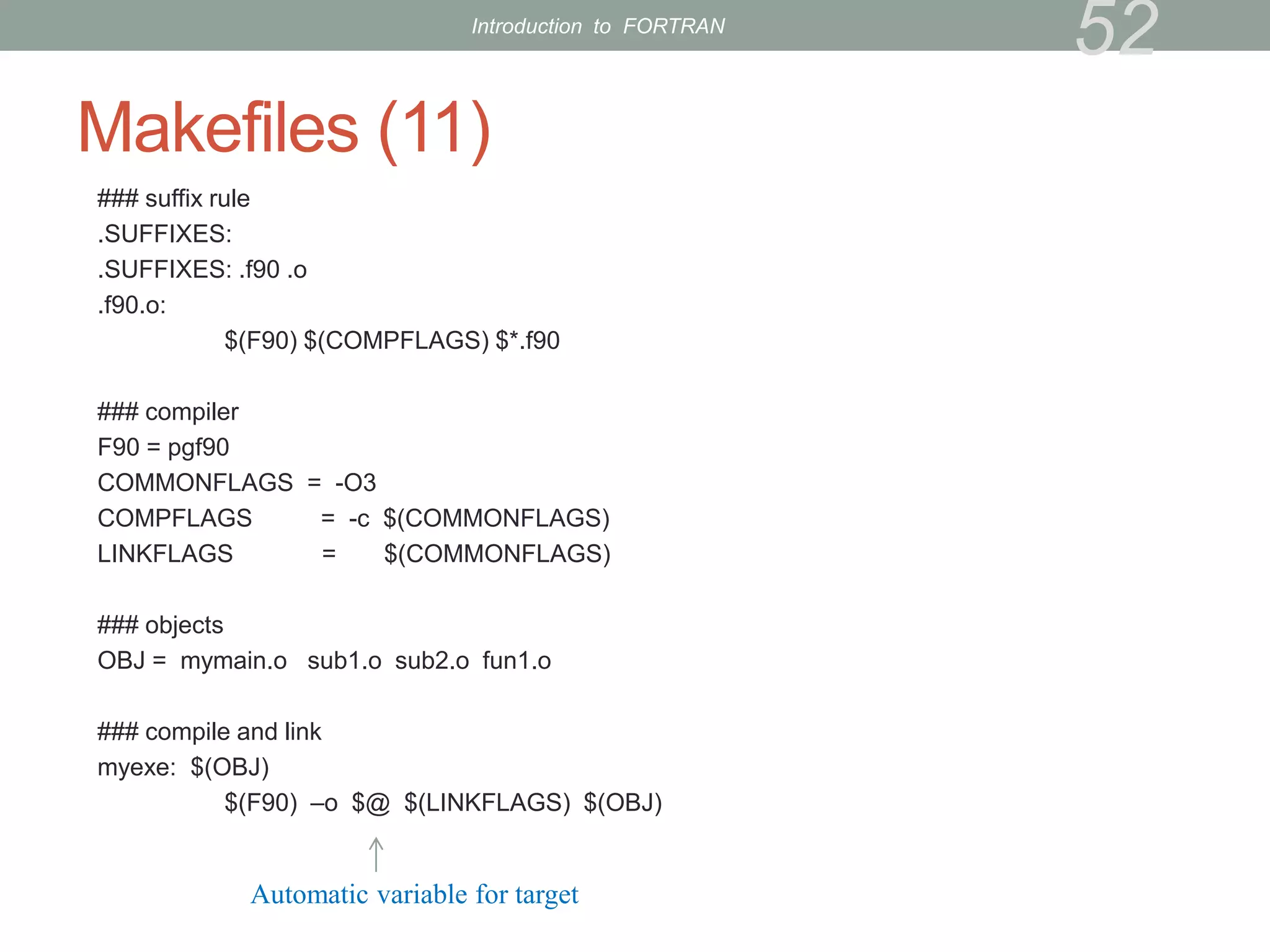 Makefiles (11)
### suffix rule
.SUFFIXES:
.SUFFIXES: .f90 .o
.f90.o:
$(F90) $(COMPFLAGS) $*.f90
### compiler
F90 = pgf90
COMMONFLAGS = -O3
COMPFLAGS = -c $(COMMONFLAGS)
LINKFLAGS = $(COMMONFLAGS)
### objects
OBJ = mymain.o sub1.o sub2.o fun1.o
### compile and link
myexe: $(OBJ)
$(F90) –o $@ $(LINKFLAGS) $(OBJ)
52
Automatic variable for target
Introduction to FORTRAN
 
