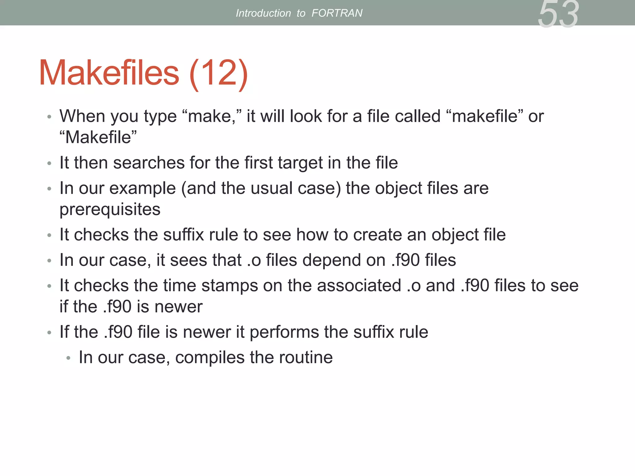 Makefiles (12)
• When you type “make,” it will look for a file called “makefile” or
“Makefile”
• It then searches for the first target in the file
• In our example (and the usual case) the object files are
prerequisites
• It checks the suffix rule to see how to create an object file
• In our case, it sees that .o files depend on .f90 files
• It checks the time stamps on the associated .o and .f90 files to see
if the .f90 is newer
• If the .f90 file is newer it performs the suffix rule
• In our case, compiles the routine
53
Introduction to FORTRAN
 