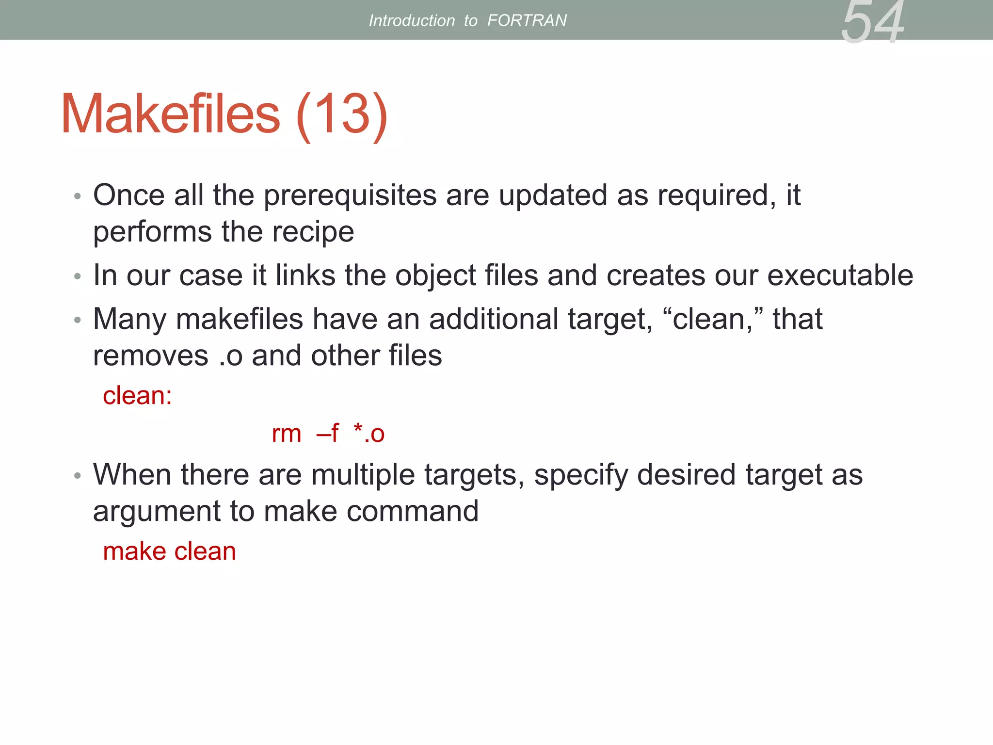 Makefiles (13)
• Once all the prerequisites are updated as required, it
performs the recipe
• In our case it links the object files and creates our executable
• Many makefiles have an additional target, “clean,” that
removes .o and other files
clean:
rm –f *.o
• When there are multiple targets, specify desired target as
argument to make command
make clean
54
Introduction to FORTRAN
 