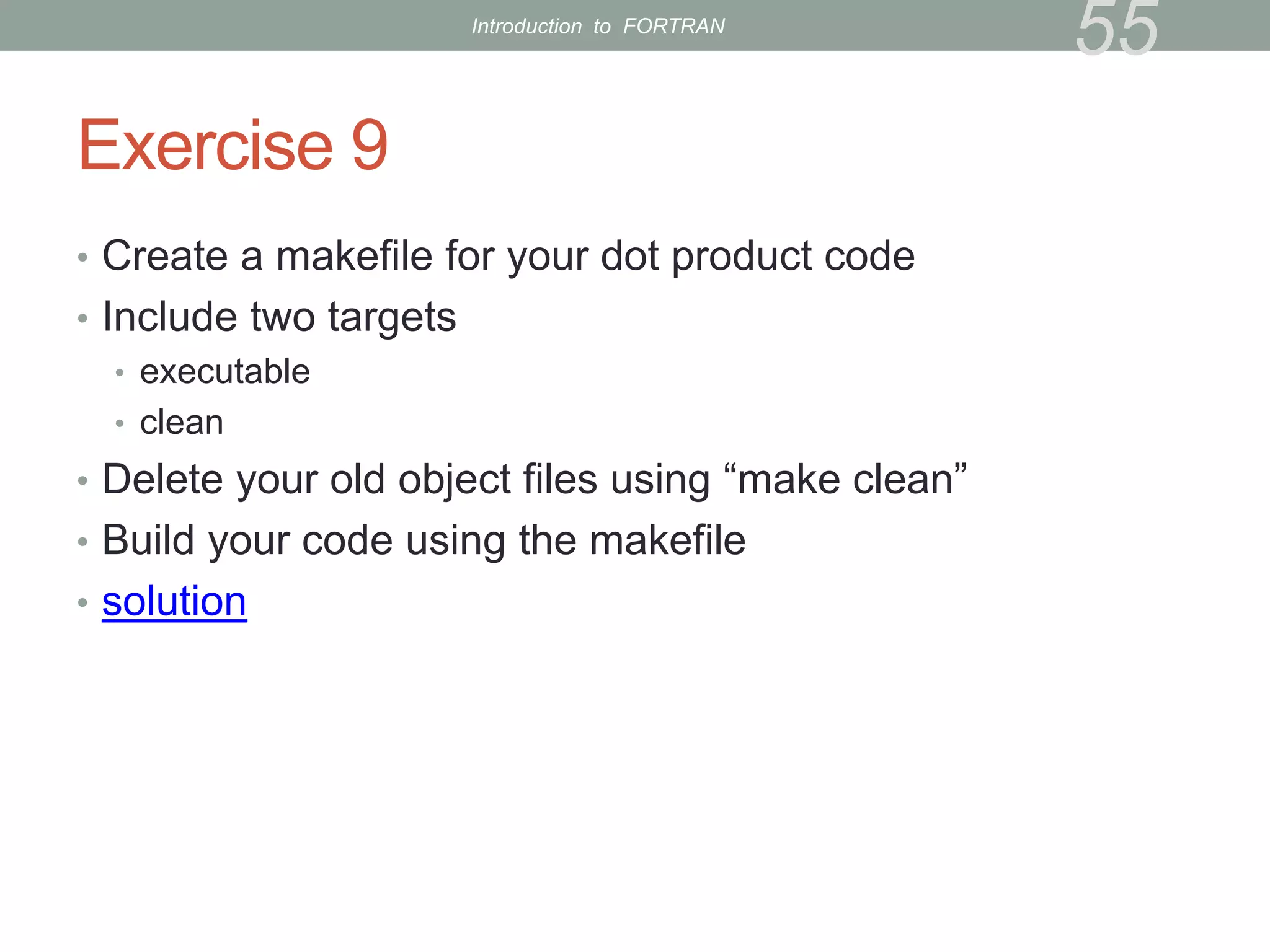 Exercise 9
• Create a makefile for your dot product code
• Include two targets
• executable
• clean
• Delete your old object files using “make clean”
• Build your code using the makefile
• solution
55
Introduction to FORTRAN
 