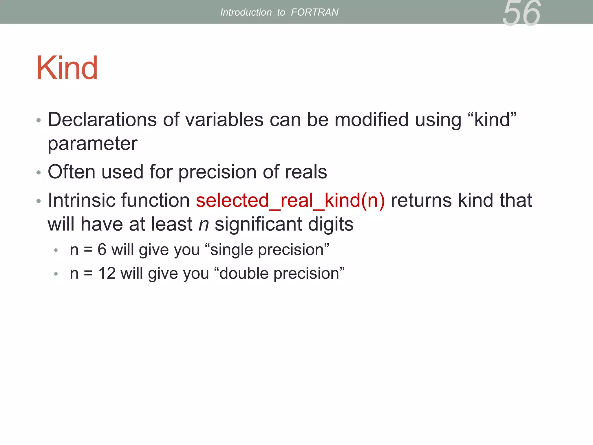 Kind
• Declarations of variables can be modified using “kind”
parameter
• Often used for precision of reals
• Intrinsic function selected_real_kind(n) returns kind that
will have at least n significant digits
• n = 6 will give you “single precision”
• n = 12 will give you “double precision”
56
Introduction to FORTRAN
 