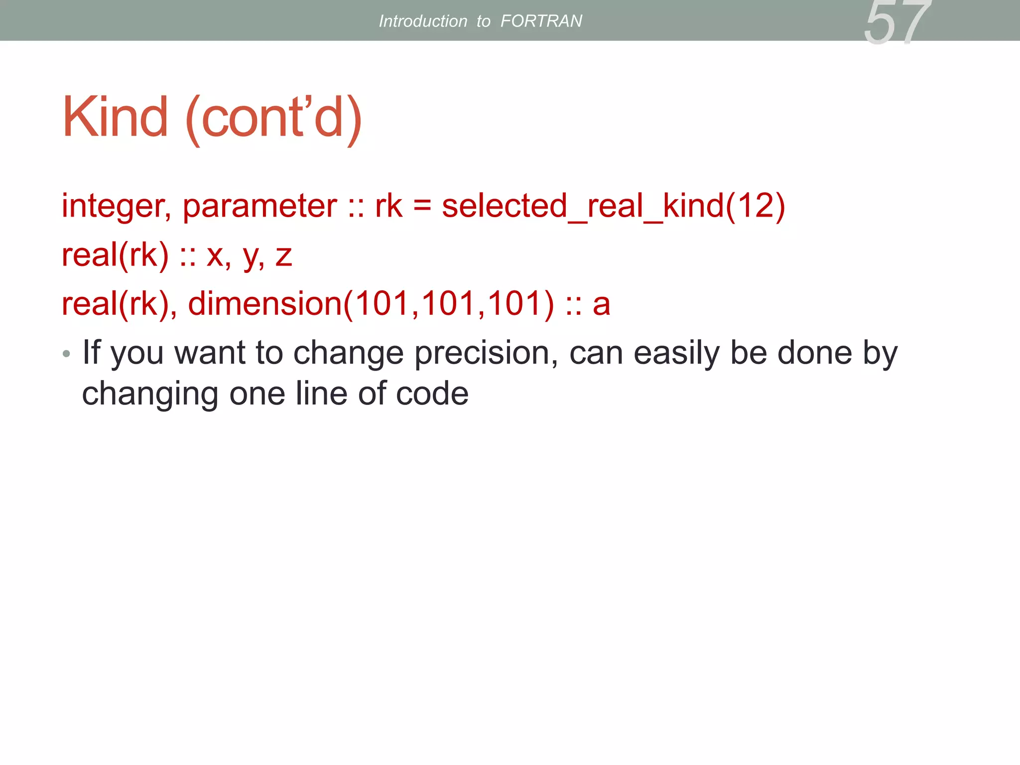 Kind (cont’d)
integer, parameter :: rk = selected_real_kind(12)
real(rk) :: x, y, z
real(rk), dimension(101,101,101) :: a
• If you want to change precision, can easily be done by
changing one line of code
57
Introduction to FORTRAN
 