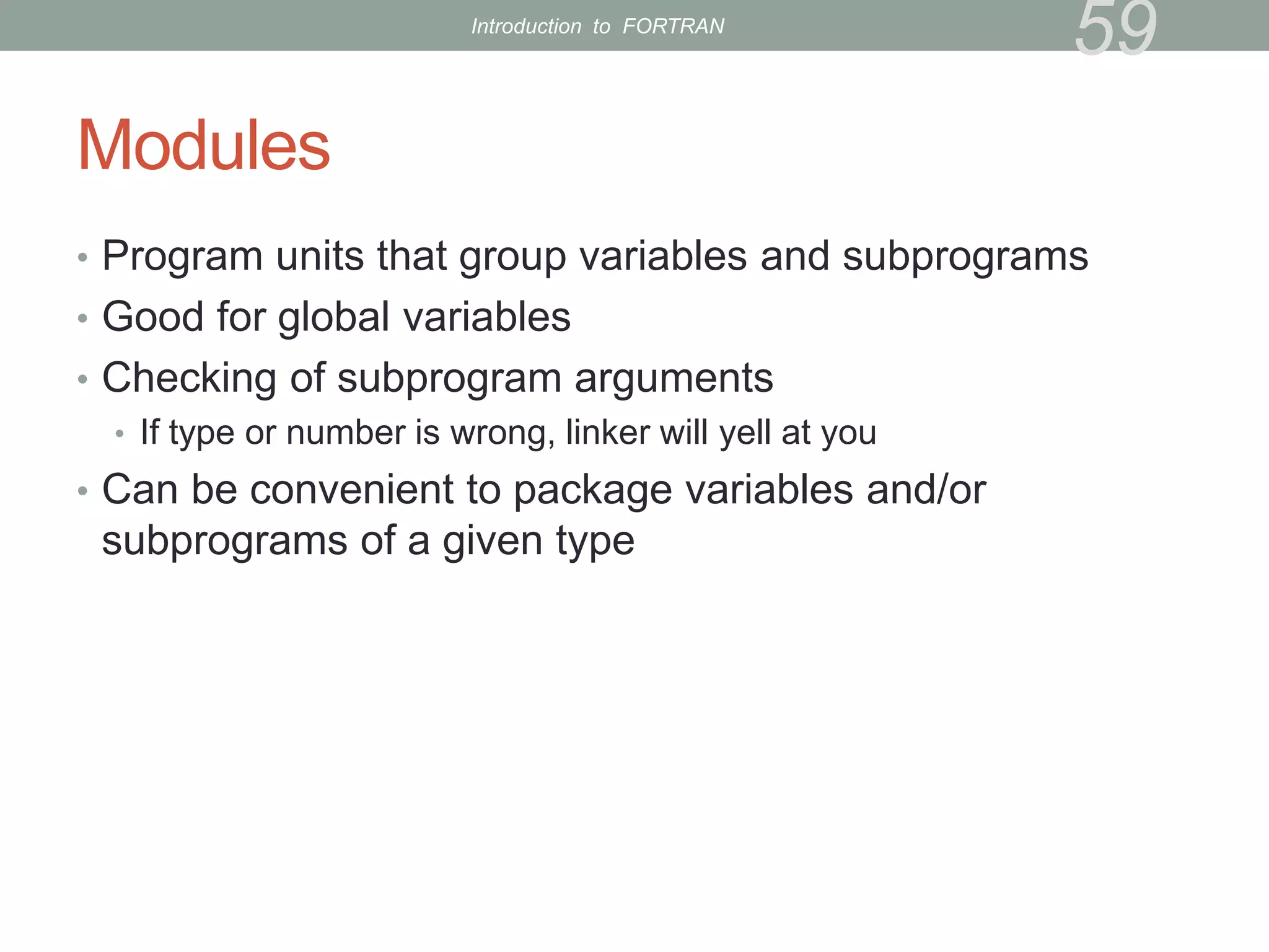 Modules
• Program units that group variables and subprograms
• Good for global variables
• Checking of subprogram arguments
• If type or number is wrong, linker will yell at you
• Can be convenient to package variables and/or
subprograms of a given type
59
Introduction to FORTRAN
 