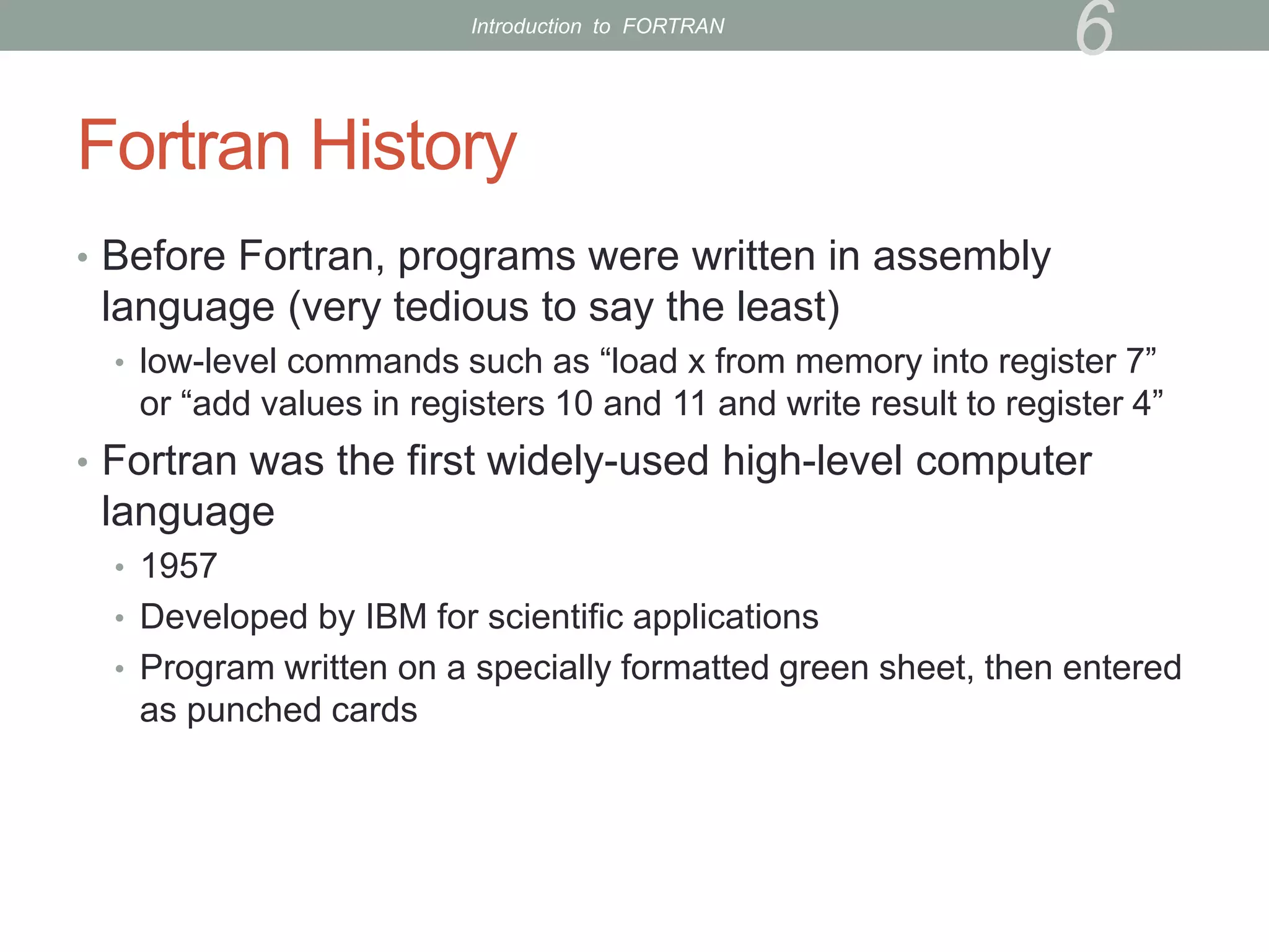 Fortran History
• Before Fortran, programs were written in assembly
language (very tedious to say the least)
• low-level commands such as “load x from memory into register 7”
or “add values in registers 10 and 11 and write result to register 4”
• Fortran was the first widely-used high-level computer
language
• 1957
• Developed by IBM for scientific applications
• Program written on a specially formatted green sheet, then entered
as punched cards
6
Introduction to FORTRAN
 