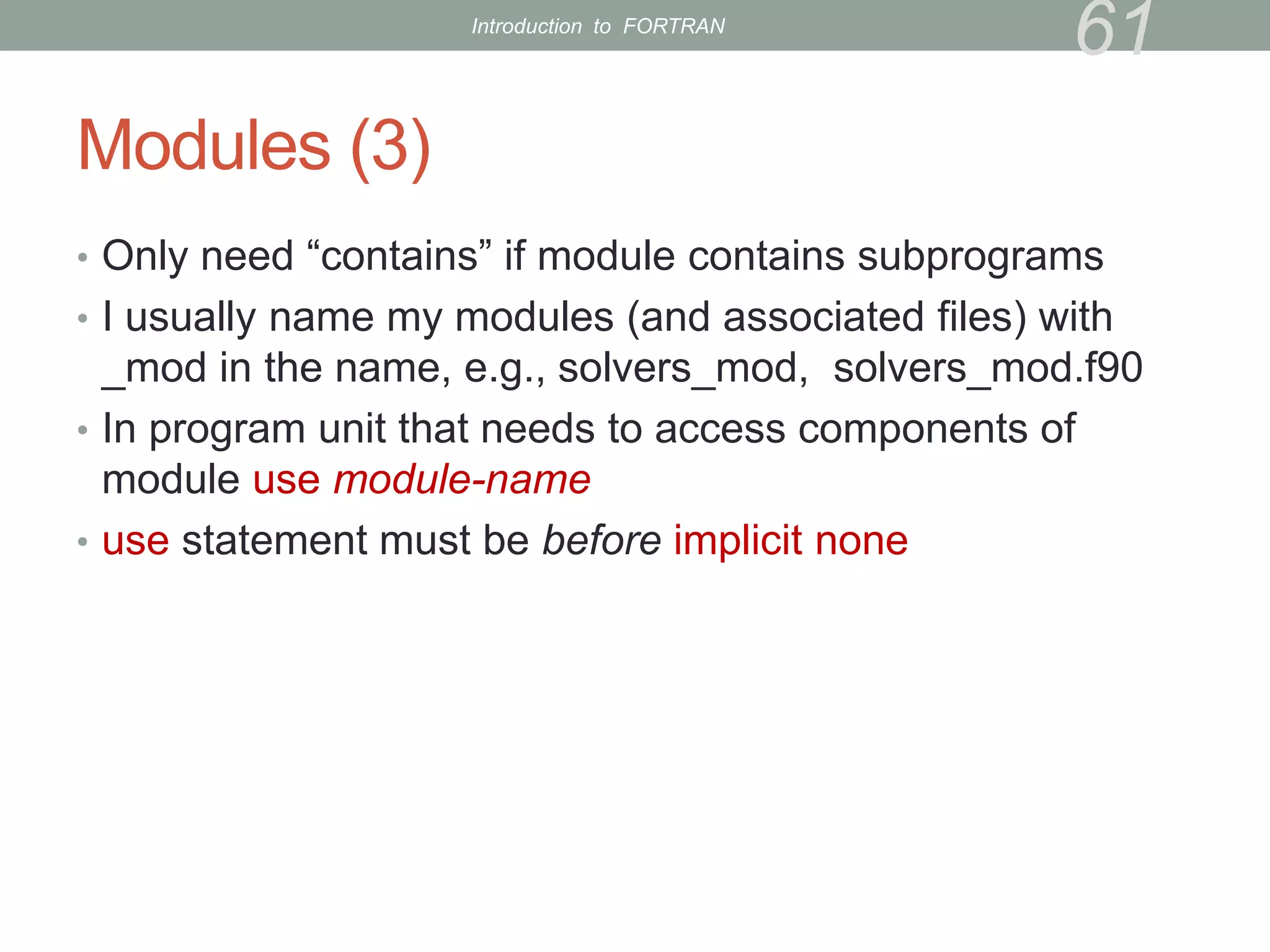 Modules (3)
• Only need “contains” if module contains subprograms
• I usually name my modules (and associated files) with
_mod in the name, e.g., solvers_mod, solvers_mod.f90
• In program unit that needs to access components of
module use module-name
• use statement must be before implicit none
61
Introduction to FORTRAN
 
