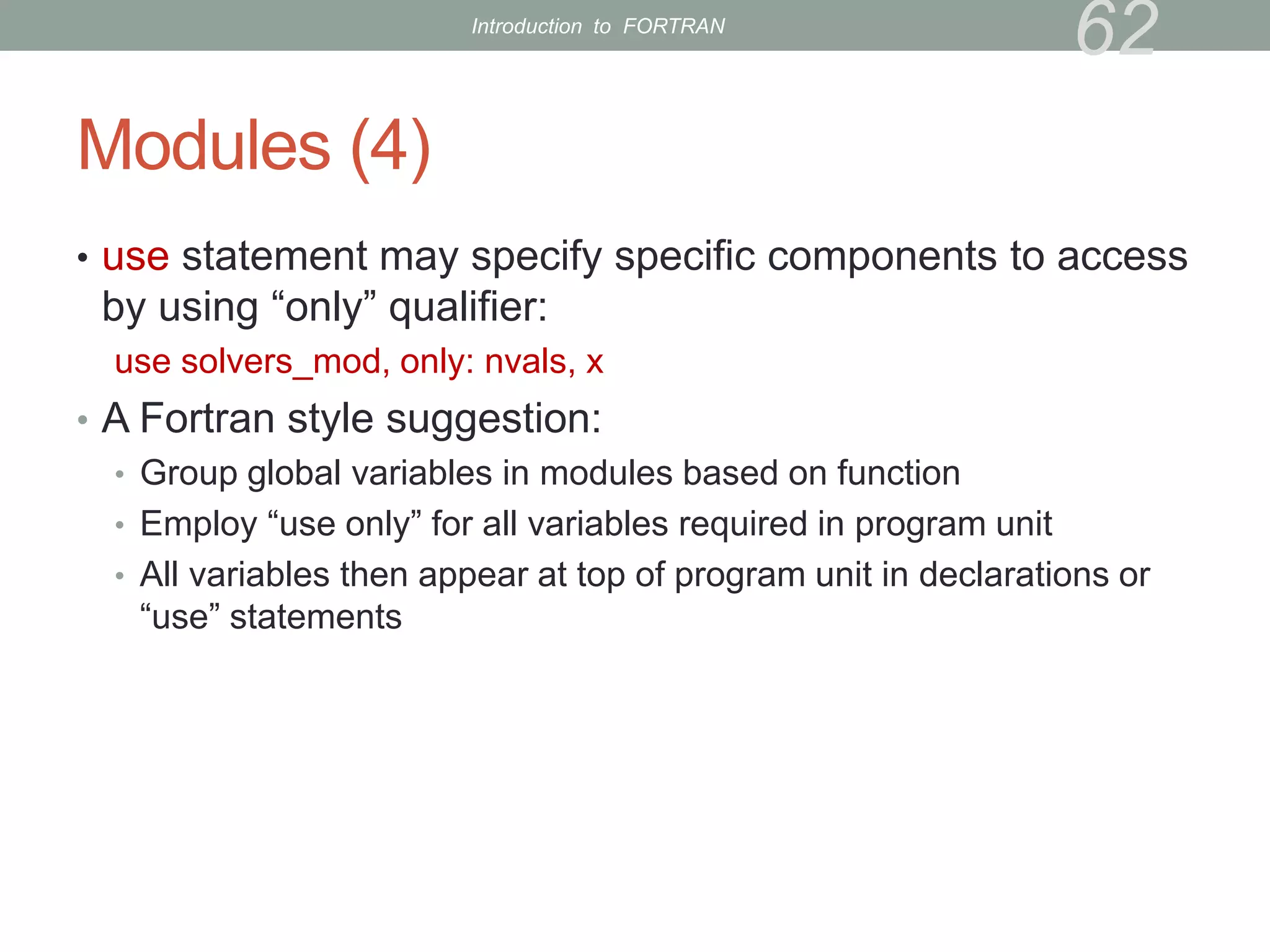 Modules (4)
• use statement may specify specific components to access
by using “only” qualifier:
use solvers_mod, only: nvals, x
• A Fortran style suggestion:
• Group global variables in modules based on function
• Employ “use only” for all variables required in program unit
• All variables then appear at top of program unit in declarations or
“use” statements
62
Introduction to FORTRAN
 
