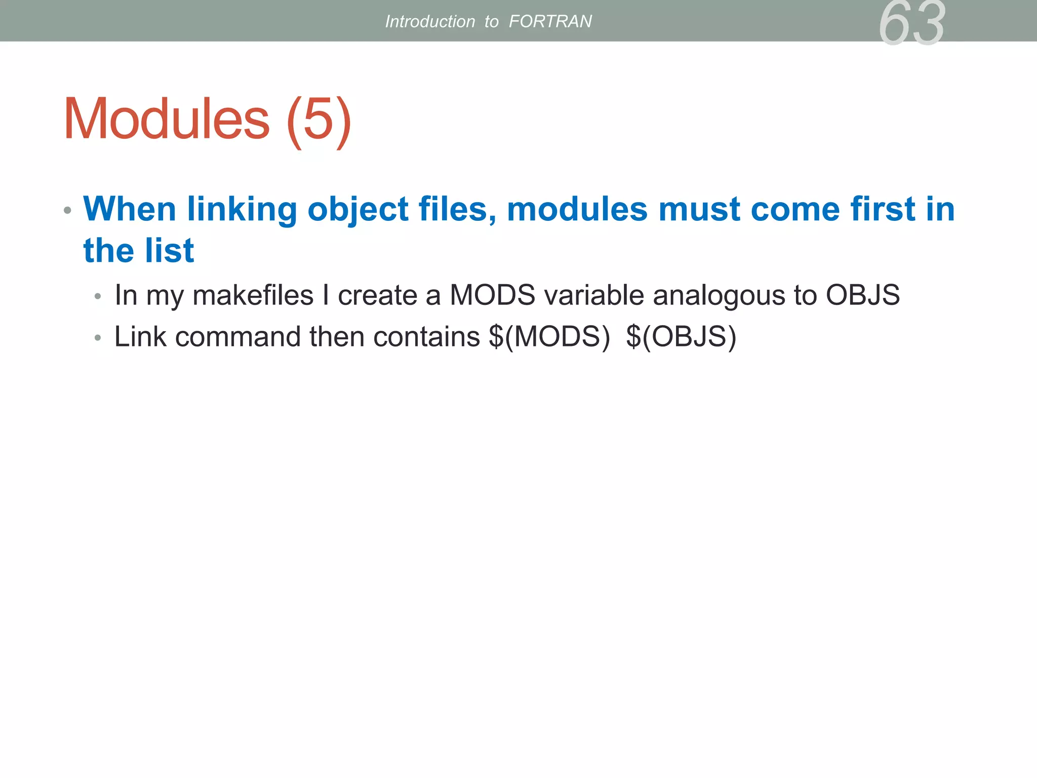 Modules (5)
• When linking object files, modules must come first in
the list
• In my makefiles I create a MODS variable analogous to OBJS
• Link command then contains $(MODS) $(OBJS)
63
Introduction to FORTRAN
 