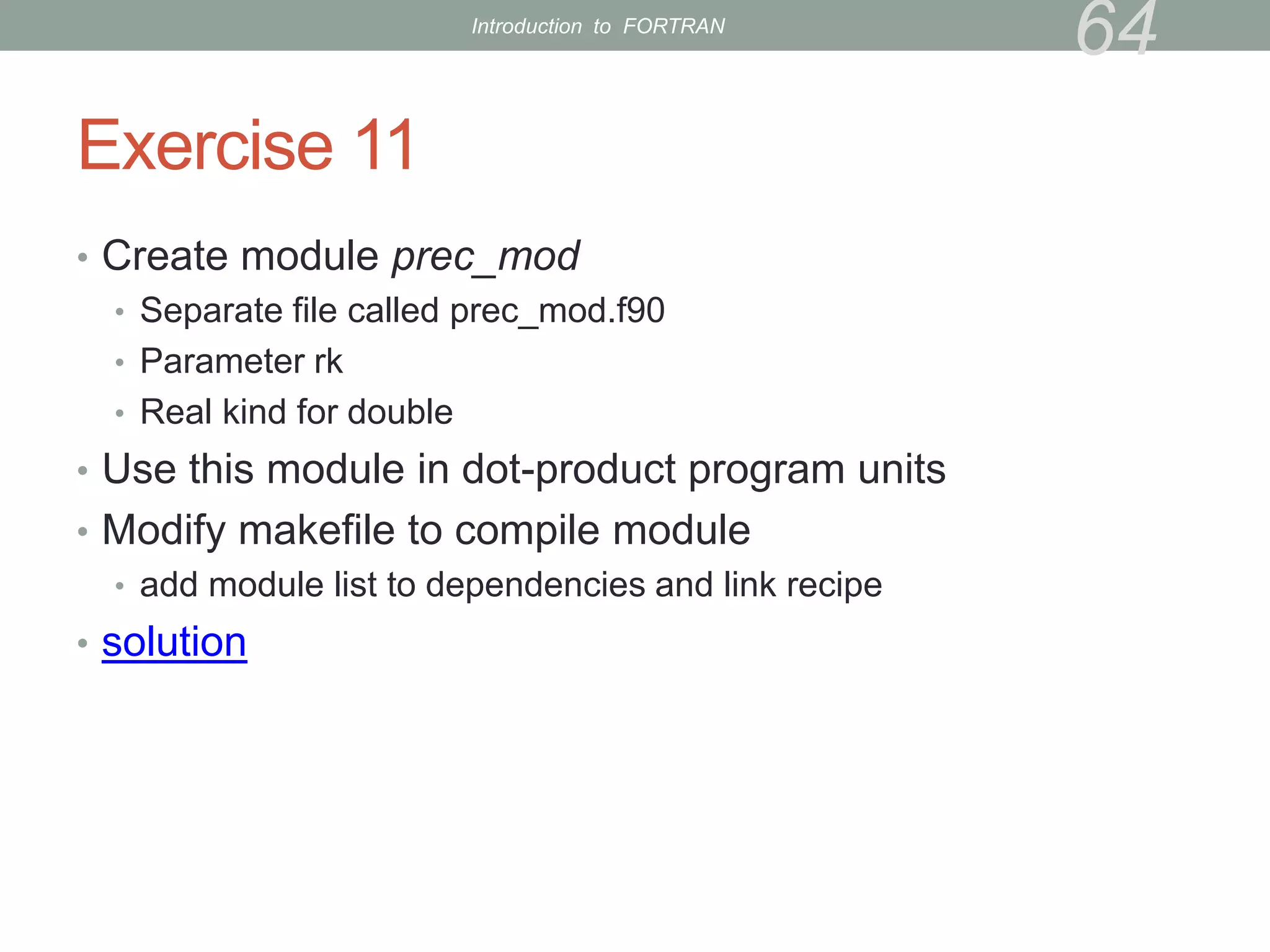 Exercise 11
• Create module prec_mod
• Separate file called prec_mod.f90
• Parameter rk
• Real kind for double
• Use this module in dot-product program units
• Modify makefile to compile module
• add module list to dependencies and link recipe
• solution
64
Introduction to FORTRAN
 
