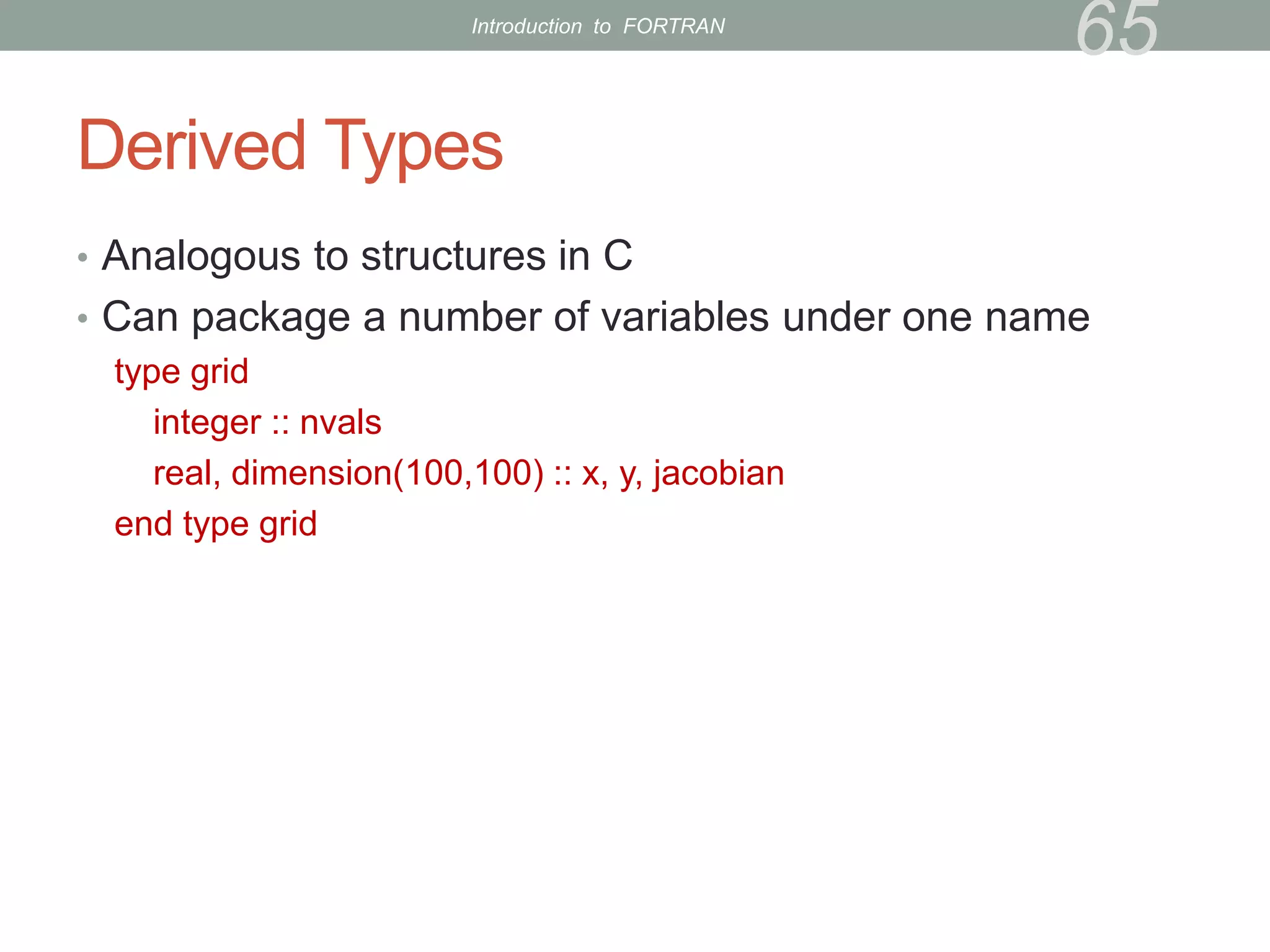 Derived Types
• Analogous to structures in C
• Can package a number of variables under one name
type grid
integer :: nvals
real, dimension(100,100) :: x, y, jacobian
end type grid
65
Introduction to FORTRAN
 