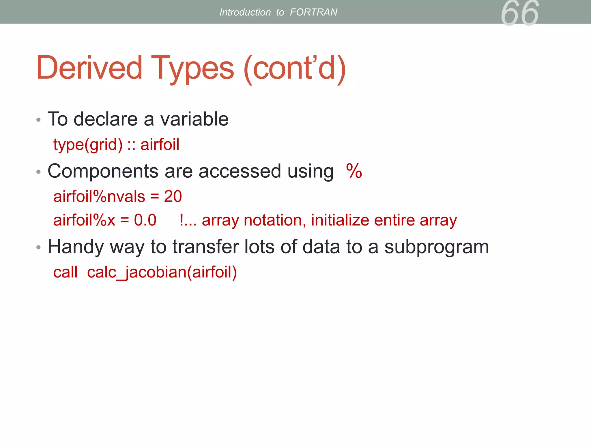 Derived Types (cont’d)
• To declare a variable
type(grid) :: airfoil
• Components are accessed using %
airfoil%nvals = 20
airfoil%x = 0.0 !... array notation, initialize entire array
• Handy way to transfer lots of data to a subprogram
call calc_jacobian(airfoil)
66
Introduction to FORTRAN
 