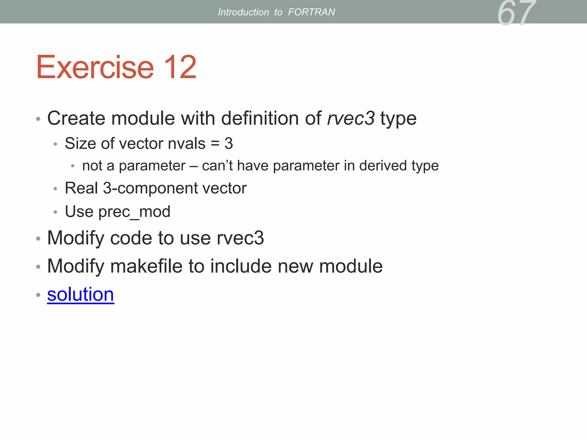 Exercise 12
• Create module with definition of rvec3 type
• Size of vector nvals = 3
• not a parameter – can’t have parameter in derived type
• Real 3-component vector
• Use prec_mod
• Modify code to use rvec3
• Modify makefile to include new module
• solution
67
Introduction to FORTRAN
 